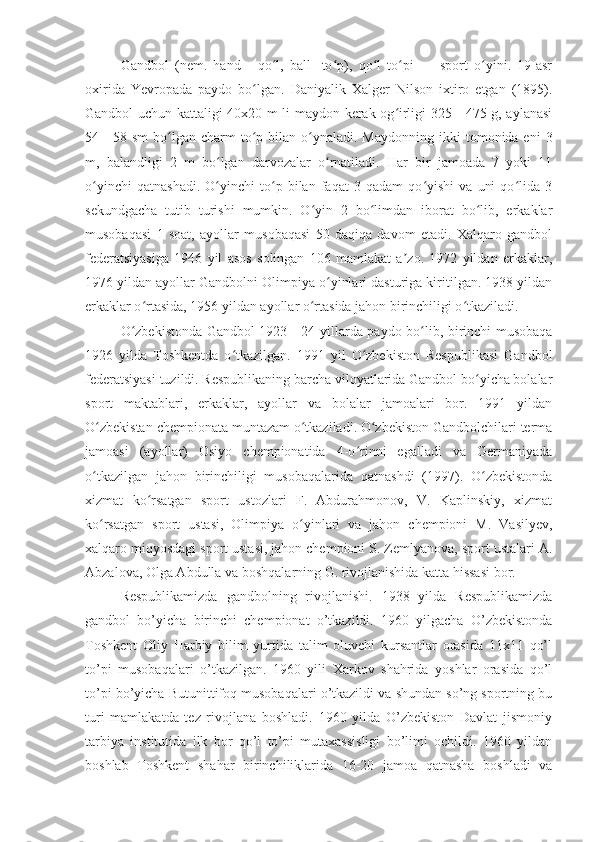 Gandbol   (nem.   hand   -   qo l,   ball   -to p),   qo l   to pi   —   sport   o yini.   19-asrʻ ʻ ʻ ʻ ʻ
oxirida   Yevropada   paydo   bo lgan.   Daniyalik   Xalger   Nilson   ixtiro   etgan   (1895).	
ʻ
Gandbol uchun kattaligi 40x20 m li maydon kerak og irligi 325—475 g, aylanasi	
ʻ
54—58 sm  bo lgan charm   to p  bilan o ynaladi. Maydonning   ikki   tomonida eni   3	
ʻ ʻ ʻ
m,   balandligi   2   m   bo lgan   darvozalar   o rnatiladi.   Har   bir   jamoada   7   yoki   11	
ʻ ʻ
o yinchi   qatnashadi.   O yinchi   to p   bilan   faqat   3   qadam   qo yishi   va   uni   qo lida   3	
ʻ ʻ ʻ ʻ ʻ
sekundgacha   tutib   turishi   mumkin.   O yin   2   bo limdan   iborat   bo lib,   erkaklar	
ʻ ʻ ʻ
musobaqasi   1   soat,   ayollar   musobaqasi   50   daqiqa   davom   etadi.   Xalqaro   gandbol
federatsiyasiga   1946   yil   asos   solingan   106   mamlakat   a zo.   1972   yildan   erkaklar,	
ʼ
1976 yildan ayollar Gandbolni Olimpiya o yinlari dasturiga kiritilgan. 1938 yildan	
ʻ
erkaklar o rtasida, 1956 yildan ayollar o rtasida jahon birinchiligi o tkaziladi. 	
ʻ ʻ ʻ
O zbekistonda Gandbol 1923—24 yillarda paydo bo lib, birinchi musobaqa	
ʻ ʻ
1926   yilda   Toshkentda   o tkazilgan.   1991   yil   O zbekiston   Respublikasi   Gandbol	
ʻ ʻ
federatsiyasi tuzildi. Respublikaning barcha viloyatlarida Gandbol bo yicha bolalar	
ʻ
sport   maktablari,   erkaklar,   ayollar   va   bolalar   jamoalari   bor.   1991   yildan
O zbekistan chempionata muntazam o tkaziladi. O zbekiston Gandbolchilari terma	
ʻ ʻ ʻ
jamoasi   (ayollar)   Osiyo   chempionatida   4-o rinni   egalladi   va   Germaniyada	
ʻ
o tkazilgan   jahon   birinchiligi   musobaqalarida   qatnashdi   (1997).   O zbekistonda	
ʻ ʻ
xizmat   ko rsatgan   sport   ustozlari   F.   Abdurahmonov,   V.   Kaplinskiy,   xizmat	
ʻ
ko rsatgan   sport   ustasi,   Olimpiya   o yinlari   va   jahon   chempioni   M.   Vasilyev,	
ʻ ʻ
xalqaro miqyosdagi sport ustasi, jahon chempioni S. Zemlyanova, sport ustalari A.
Abzalova, Olga Abdulla va boshqalarning G. rivojlanishida katta hissasi bor.
Respublikamizda   gandbolning   rivojlanishi.   1938   yilda   Respublikamizda
gandbol   bo’yicha   birinchi   chempionat   o’tkazildi.   1960   yilgacha   O’zbekistonda
Toshkent   Oliy   Harbiy   bilim   yurtida   talim   oluvchi   kursantlar   orasida   11x11   qo’l
to’pi   musobaqalari   o’tkazilgan.   1960   yili   Xarkov   shahrida   yoshlar   orasida   qo’l
to’pi bo’yicha Butunittifoq musobaqalari o’tkazildi va shundan so’ng sportning bu
turi   mamlakatda   tez   rivojlana   boshladi.   1960   yilda   O’zbekiston   Davlat   jismoniy
tarbiya   institutida   ilk   bor   qo’l   to’pi   mutaxassisligi   bo’limi   ochildi.   1960   yildan
boshlab   Toshkent   shahar   birinchiliklarida   16-20   jamoa   qatnasha   boshladi   va 