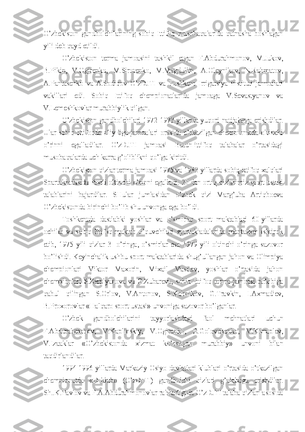 O’zbekiston   gandbolchilarining   sobiq   Ittifoq   musobaqalarida   qatnasha   boshlagan
yili deb qayd etildi.
O’zbekiston   terma   jamoasini   tashkil   etgan   F.Abdurahmonov,   M.Jukov,
B.Pikin,   V.Ogirenko,   M.Sirotenko,   M.Magdullin,   A.Oleynikov,   N.Rahmatov,
A.Pantasenko   va   A.Sodiqov   O’zDJTI   va   Toshkent   Irrigatsiya   instituti   jamoalari
vakillari   edi.   Sobiq   Ittifoq   chempionatlarida   jamoaga   V.Sevastyanov   va
V.Lemeshkovlar murabbiylik qilgan.
O’zbekiston gandbolchilari 1972-1973 yillarda yuqori natijalarga erishdilar.
Ular sobiq Ittifoqda oliy liga jamoalari  orasida o’tkazilgan chempionatda oltinchi
o’rinni   egalladilar.   O’zDJTI   jamoasi   Butun-ittifoq   talabalar   o’rtasidagi
musobaqalarda uch karra g’oliblikni qo’lga kiritdi.
O’zbekiston qizlar terma jamoasi 1975 va 1983 yillarda sobiq Ittifoq xalqlari
Spartakiadasida faxrli oltinchi o’rinni egalladi. 20 dan ortiq qizlarimiz sport ustasi
talablarini   bajardilar.   SHular   jumlasidan   o’zbek   qizi   Marg’uba   Artiqboeva
O’zbekistonda birinchi bo’lib shu unvonga ega bo’ldi.
Toshkentda   dastlabki   yoshlar   va   o’smirlar   sport   maktablari   60-yillarda
ochildi   va   sobiq   Ittifoq   maktab   o’quvchilari   spartakiadalarida   muntazam   ishtirok
etib,   1975   yili   qizlar   3-   o’ringa,   o’smirlar   esa   1979   yili   oltinchi   o’ringa   sazovor
bo’lishdi. Keyinchalik ushbu sport maktablarida shug’ullangan jahon va Olimpiya
chempionlari   Viktor   Maxorin,   Mixail   Vasilev,   yoshlar   o’rtasida   jahon
chempionlari S.Zemlyanova va O.Zubareva, sobiq Ittifoq terma jamoasi  tarkibiga
qabul   qilingan   S.Orlov,   V.Antonov,   S.Kalmikov,   G.Travkin,   I.Axmadiev,
B.Proxorovlar «Halqaro sport ustasi» unvoniga sazovor bo’lganlar.
O’zbek   gandbolchilarini   tayyorlashdagi   faol   mehnatlari   uchun
F.Abdurahmonov,   V.Kaplinskiy,   V.Ogirenko,   E.Golovchenko,   V.Konaplev,
V.Izaaklar   «O’zbekistonda   xizmat   ko’rsatgan   murabbiy»   unvoni   bilan
taqdirlandilar.
1994-1996 yillarda Markaziy Osiyo davlatlari klublari o’rtasida o’tkazilgan
chempionatda   «D-klub»   (O’zDJTI)   gandbolchi   qizlari   g’alabaga   erishdilar.
Sh..K.Pavlov va F.A.Abdurahmonovlar rahbarligida O’zDJTI talaba qizlari asosida 