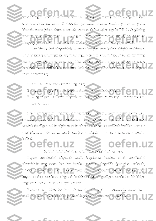 tarkib   topgan   Respublika   terma   jamoasi   1997   yili   Iordaniyada   o’tkazilgan   Osiyo
chempionatida   qatnashib,   O’zbekiston   jamoalari   orasida   sport   o’yinlari   bo’yicha
birinchi marta jahon chem-pionatida qatnashish huquqiga ega bo’ldi. 1997 yilning
dekabr   oyida   Germaniyada   o’tkazilgan   jahon   chempionatida   Xitoy,   Braziliya   va
Urugvay jamoalarini ortda qoldirib, O’zbekiston gandbolini dunyoga tanitdi.
Har bir uslubni o’rganishda ularning bosqichlarini ko’rib chiqish muhimdir.
Chunki asosiy ahamiyat asosiy bosqichga, keyin boshqa bo’laklar va sportchining
har   hil   tayyorgarligiga   qaratiladi.   Har   qanday   uslubni   o’rgatishda   texnik-taktik
harakatlarni takomillashtirish, ketma-ketligiga rioya qilish kerak: Usullar mohiyati
bilan tanishtirish;
1. Shu uslulni soddalashtirib o’rgatish;
2. Usullarni o’yin holatiga yaqinlashtirish, takomillashtirish;
3. O’rganilgan   usullarini   o’yinda   qo’llash,   qo’l   to’pi   mashg’ulotining   asosini
tashkil etadi.
O’yindan   tashqari   o’rgatiladigan   va   takomillashtiriladigan   har   bir   texnik   usul
(metod)ga   juda   ko’p   vaqt   sarflanadi.   Shuning   uchun   gandbolchilar   usullarni
soddalashtirilgan holda o’yin vaqtida o’rganadilar  va takomillashtiradilar. Har  bir
mashg’ulotda   ikki-uchta   usul(metod)larni   o’rgatib   borilsa   maqsadga   muvofiq
bo’ladi.
2. Qo’l to’pi o’yinida hujum texnikasini o’rganish.
Hujum   texnikasini   o’rgatish   usuli.   Maydonda   harakat   qilish   texnikasini
o’rgatishda   eng   avval   har   bir   harakat   alohida   o’rgatilib   (yugurish,   sakrash,
to’xtashlar),  so’ngra  ular   qo’shib   o’rgatiladi.  Bir   harakat   tuzilmasi  o’rgatilgandan
keyin,   boshqa   harakatni   o’rgatish   boshlanadi   va   o’rganilgan   harakatlar   bir-biriga
bog’lanib, har xil holatlarda qo’llaniladi.
Yugurishda   oddiy,   tezlikni   o’zgartirib,   yo’nalishni   o’zgartirib,   qadamlarni
chalishtirib, har xil sakrashlar yordamida yugurish texnikasi o’rgatiladi; 