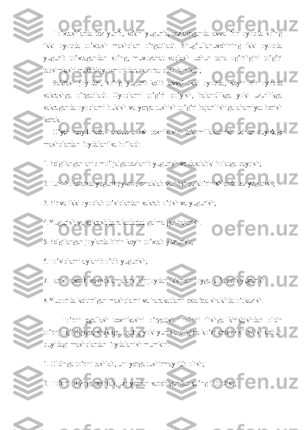 To’xtashlarda   tez   yurib,   sekin   yugurib,   tezlashganda   avval   bir   oyoqda   so’ng
ikki   oyoqda   to’xtash   mashqlari   o’rgatiladi.   Shug’ullanuvchining   ikki   oyoqda
yugurib   to’xtagandan   so’ng,   muvozanat   saqlash   uchun   tana   og’irligini   to’g’ri
taqsimlashi murabbiy tomonidan nazorat qilib boriladi;
Sakrash   joyidan,   so’ng   yugurib   kelib   avval   ikki   oyoqda ,   keyin   bir   oyoqda
sakrashga   o’rgatiladi.   Oyoqlarni   to’g’ri   qo’yish,   balandlikga   yoki   uzunlikga
sakraganda oyoqlarni bukish va yerga tushish to’g’ri bajarilishiga ahamiyat berish
kerak.
O’yin   maydonida   harakat   qilish   texnikasini   takomillashtirish   uchun   quyidagi
mashqlardan foydalanilsa bo’ladi:
1.Belgilangan aniq mo’ljalga tezlanib yugurish va dastlabki holatga qaytish;
2.Turli holatlarda yugurib, yotib, emaklab va boshqa ko’rinishlarda tez yugurish;
3.Bir va ikki oyoqlab to’siqlardan sakrab o’tish va yugurish;
4.Yugurish va sakrash harakatlarini galma-gal bajarish.
5.Belgilangan joylarda birin-keyin to’xtab yugurish;
6.To’siqlarni aylanib o’tib yugurish;
7.Har xil asbob va moslamalarni bir joydan ikkinchi joyga ko’chirib yugurish.
8.Yuqorida keltirilgan mashqlarni va harakatlarni estafeta shaklida o’tkazish.
To’pni   egallash   texnikasini   o’rgatish.   To’pni   ilishga   kirishishdan   oldin
to’pni og’irligiga, shakliga, qattiq yoki yumshoqligiga ko’nikma hosil qilish uchun
quyidagi mashqlardan foydalanish mumkin:
1. Oldinga to’pni tashlab, uni yerga tushirmay ilib olish;
2. To’pni oldinga tashlab, uni yerdan sapchigandan so’ng ilib olish; 