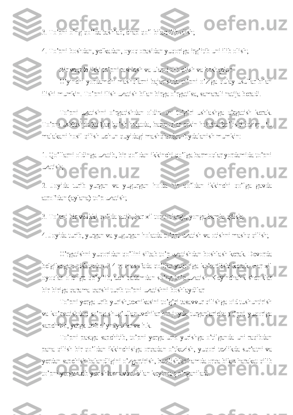 3. To’pni o’ng qo’lda tashlab, chap qo’l bilan ilib olish;
4. To’pni boshdan, yelkadan, oyoq orasidan yuqoriga irg’itib uni ilib olish;
Bir vaqtda ikki to’pni tashlash va ularni ilib olish va boshqalar.
O’yinchi yordamchi mashqlarni bajarishda to’pni o’ziga qulay usullar bilan
ilishi mumkin. To’pni ilish uzatish bilan birga o’rgatilsa, samarali natija beradi.
To’pni   uzatishni   o’rgatishdan   oldin   uni   to’g’ri   ushlashga   o’rgatish   kerak.
To’pni ushlashda kaftlar bo’sh holatda, barmoqlar erkin holatda bo’lishi lozim. Bu
malakani hosil qilish uchun quyidagi mashqlardan foydalanish mumkin:
1. Qo’llarni oldinga uzatib, bir qo’ldan ikkinchi qo’lga barmoqlar yordamida to’pni
uzatish;
2.   Joyida   turib   yurgan   va   yugurgan   holda   bir   qo’ldan   ikkinchi   qo’lga   gavda
atrofidan (aylana) to’p uzatish;
3. To’pni bir va ikki qo’lda tutib, har xil tomonlarga,   yonga hamla qilish ;
4. Joyida turib, yurgan va yugurgan holatda to’pni uzatish va otishni mashq qilish;
O’rgatishni yuqoridan qo’lini siltab to’p uzatishdan boshlash kerak. Devorda
belgilangan nishondan 3-4 m masofada qo’llar yuqoriga ko’tarilishi kerak. Har xil
oyoqlar  oldinga qo’yilib, uch qadamdan so’ng to’p uzatish. Keyinchalik sheriklar
bir-biriga qarama-qarshi turib to’pni uzatishni boshlaydilar
To’pni yerga urib yurish   texnikasini to’g’ri tasavvur qilishga oid tushuntirish
va ko’rsatishdan  so’ng shug’ullanuvchilar  bir  joyda turganlaricha to’pni  yuqoriga
sapchitib, yerga urib o’ynaydilar va h.k.
To’pni   pastga   sapchitib,   to’pni   yerga   urib   yurishga   o’tilganda   uni   raqibdan
pana qilish bir qo’ldan ikkinchisiga orqadan o’tkazish, yuqori tezlikda sur’atni va
yerdan sapchish balandligini o’zgartirish, burilishlar hamda orqa bilan harakat qilib
to’pni yerga urib yurishlar navbat bilan keyinroq o’rganiladi. 