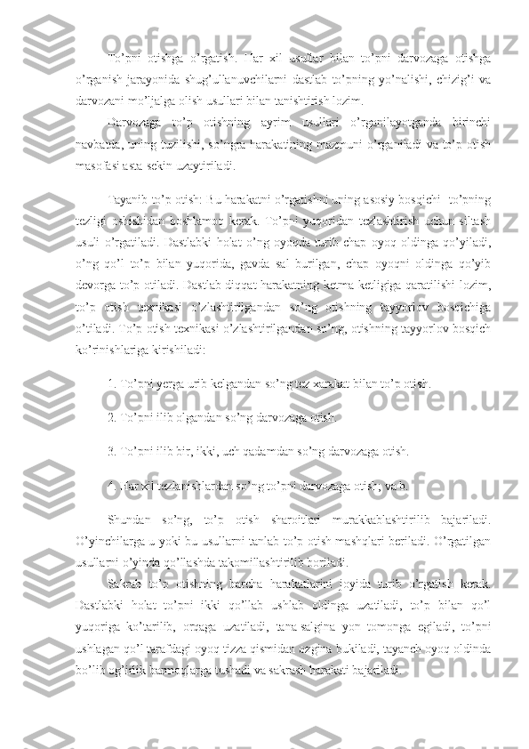 To’pni   otishga   o’rgatish.   Har   xil   usullar   bilan   to’pni   darvozaga   otishga
o’rganish   jarayonida   shug’ullanuvchilarni   dastlab   to’pning   yo’nalishi,   chizig’i   va
darvozani mo’ljalga olish usullari bilan tanishtirish lozim.
Darvozaga   to’p   otishning   ayrim   usullari   o’rganilayotganda   birinchi
navbatda,  uning tuzilishi,  so’ngra harakatining  mazmuni  o’rganiladi   va  to’p  otish
masofasi asta-sekin uzaytiriladi.
Tayanib to’p otish: Bu harakatni o’rgatishni uning asosiy bosqichi- to’pning
tezligi   oshishidan   boshlamoq   kerak.   To’pni   yuqoridan   tezlashtirish   uchun   siltash
usuli   o’rgatiladi.   Dastlabki   holat   o’ng   oyoqda   turib   chap   oyoq   oldinga   qo’yiladi,
o’ng   qo’l   to’p   bilan   yuqorida,   gavda   sal   burilgan,   chap   oyoqni   oldinga   qo’yib
devorga to’p otiladi. Dastlab diqqat harakatning ketma-ketligiga qaratilishi lozim,
to’p   otish   texnikasi   o’zlashtirilgandan   so’ng   otishning   tayyorlov   bosqichiga
o’tiladi. To’p otish texnikasi o’zlashtirilgandan so’ng, otishning tayyorlov bosqich
ko’rinishlariga kirishiladi:
1. To’pni yerga urib kelgandan so’ng tez xarakat bilan to’p otish.
2. To’pni ilib olgandan so’ng darvozaga otish.
3. To’pni ilib bir, ikki, uch qadamdan so’ng darvozaga otish.
4. Har xil tezlanishlardan so’ng to’pni darvozaga otish; va b.
Shundan   so’ng,   to’p   otish   sharoitlari   murakkablashtirilib   bajariladi.
O’yinchilarga u yoki bu usullarni tanlab to’p otish mashqlari beriladi. O’rgatilgan
usullarni o’yinda qo’llashda takomillashtirilib boriladi.
Sakrab   to’p   otishning   barcha   harakatlarini   joyida   turib   o’rgatish   kerak.
Dastlabki   holat   to’pni   ikki   qo’llab   ushlab   oldinga   uzatiladi,   to’p   bilan   qo’l
yuqoriga   ko’tarilib,   orqaga   uzatiladi,   tana   salgina   yon   tomonga   egiladi ,   to’pni
ushlagan qo’l tarafdagi oyoq tizza qismidan ozgina bukiladi, tayanch oyoq oldinda
bo’lib og’irlik barmoqlarga tushadi va sakrash harakati bajariladi. 