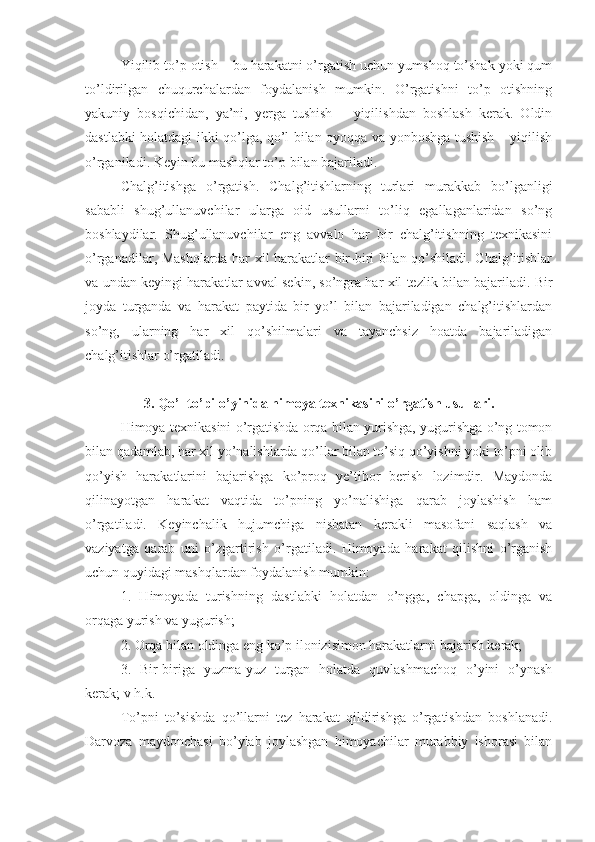 Yiqilib to’p otish – bu harakatni o’rgatish uchun yumshoq to’shak yoki qum
to’ldirilgan   chuqurchalardan   foydalanish   mumkin.   O’rgatishni   to’p   otishning
yakuniy   bosqichidan,   ya’ni,   yerga   tushish   –   yiqilishdan   boshlash   kerak.   Oldin
dastlabki holatdagi ikki qo’lga, qo’l bilan oyoqqa va yonboshga tushish – yiqilish
o’rganiladi. Keyin bu mashqlar to’p bilan bajariladi.
Chalg’itishga   o’rgatish.   Chalg’itishlarning   turlari   murakkab   bo’lganligi
sababli   shug’ullanuvchilar   ularga   oid   usullarni   to’liq   egallaganlaridan   so’ng
boshlaydilar.   Shug’ullanuvchilar   eng   avvalo   har   bir   chalg’itishning   texnikasini
o’rganadilar, Mashqlarda har xil harakatlar bir-biri bilan qo’shiladi. Chalg’itishlar
va undan keyingi harakatlar avval sekin, so’ngra har xil tezlik bilan bajariladi. Bir
joyda   turganda   va   harakat   paytida   bir   yo’l   bilan   bajariladigan   chalg’itishlardan
so’ng,   ularning   har   xil   qo’shilmalari   va   tayanchsiz   hoatda   bajariladigan
chalg’itishlar o’rgatiladi.
3. Qo’l to’pi o’yinida himoya texnikasini o’rgatish usullari.
Himoya texnikasini o’rgatishda orqa bilan yurishga, yugurishga o’ng tomon
bilan qadamlab, har xil yo’nalishlarda qo’llar bilan to’siq qo’yishni yoki to’pni olib
qo’yish   harakatlarini   bajarishga   ko’proq   ye’tibor   berish   lozimdir.   Maydonda
qilinayotgan   harakat   vaqtida   to’pning   yo’nalishiga   qarab   joylashish   ham
o’rgatiladi.   Keyinchalik   hujumchiga   nisbatan   kerakli   masofani   saqlash   va
vaziyatga   qarab   uni   o’zgartirish   o’rgatiladi.   Himoyada   harakat   qilishni   o’rganish
uchun quyidagi mashqlardan foydalanish mumkin:
1.   Himoyada   turishning   dastlabki   holatdan   o’ngga,   chapga,   oldinga   va
orqaga yurish va yugurish;
2. Orqa bilan oldinga eng ko’p ilonizisimon harakatlarni bajarish kerak;
3.   Bir-biriga   yuzma-yuz   turgan   holatda   quvlashmachoq   o’yini   o’ynash
kerak; v h.k.
To’pni   to’sishda   qo’llarni   tez   harakat   qildirishga   o’rgatishdan   boshlanadi.
Darvoza   maydonchasi   bo’ylab   joylashgan   himoyachilar   murabbiy   ishorasi   bilan 