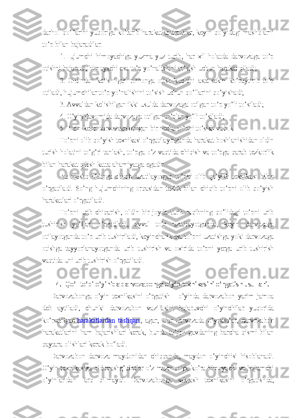 darhol qo’llarini yuqoriga ko’tarib harakatlantiradilar, keyin qo’yidagi mashqlarni
to’p bilan bajaradilar:
1.Hujumchi   himoyachiga   yuzma-yuz   turib,   har   xil   holatda   darvozaga   to’p
otishni bajaradi, himoyachi esa to’p yo’nalishini to’sish uchun harakat qiladi;
2.   Oldindan   kelishilgan   tomonga   otish   kuchini   asta-sekin   ko’paytirib   to’p
otiladi, hujumchilar to’p yo’nalishini to’sish uchun qo’llarini qo’yishadi;
3. Avvaldan kelishilgan ikki usulda darvozaga otilgan to’p yo’li to’siladi;
4. O’yin davomida darvozaga otilgan to’plar yo’li to’siladi;
5. Birin-ketin darvozaga otilgan bir necha to’pni to’sish va h.k.
To’pni olib qo’yish texnikasi o’rgatilayotganda harakat boshlanishidan oldin
turish holatini to’g’ri tanlash, to’pga o’z vaqtida chiqish va to’pga qarab tezkorlik
bilan harakat qilish katta ahamiyatga egadir.
Bu   mashq   oldinga   chiqib   uzatilayotgan   to’pni   olib   qo’yish   texnikasi   bilan
o’rgatiladi.   So’ng   hujumchining   orqasidan   tezlik   bilan   chiqib   to’pni   olib   qo’yish
harakatlari o’rgatiladi.
To’pni   urib   chiqarish,   oldin   bir   joyda   turib   raqibning   qo’lidagi   to’pni   urib
tushirish   yo’llari   o’rgatiladi,   avval   to’p   uzatilayotganda,   keyin   darvozaga
otilayotganda to’p urib tushiriladi, keyinchalik esa to’pni uzatishga yoki darvozaga
otishga   tayyorlanayotganda   urib   tushirish   va   oxirida   to’pni   yerga   urib   tushirish
vaqtida uni urib tushirish o’rgatiladi.
4. Qo’l to’pi o’yinida darvozabonga o’yin texnikasini o’rgatish usullari.
Darvozabonga   o’yin   texnikasini   o’rgatish   -   o’yinda   darvozabon   yarim   jamoa
deb   aytiladi,   chunki   darvozabon   vazifasini   bajaruvchi   o’yinchilar   yuqorida
ko’rsatilgan   harakatlardan   tashqari ,   agar,   ular   darvozada   o’ynasalar,   darvozabon
harakatlarini   ham   bajarishlari   kerak,   bunda   to’pni   gavdaning   barcha   qismi   bilan
qaytara olishlari kerak bo’ladi.
Darvozabon   darvoza   maydonidan   chiqqanda,   maydon   o’yinchisi   hisoblanadi.
O’yin texnikasiga oid mashg’ulotlar o’z mazmuniga ko’ra himoyachi va hujumchi
o’yinlaridan   farq   qilmaydi.   Darvozabonga   sakrash   texnikasini   o’rgatishda, 