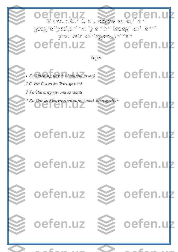 Mavzu:Ko‘l tushunchasi va ko‘llar
geografiyasi,shimoliy amerikadagi ko‘llarni
yozuvsiz kartaga tushirish
Reja :
1  Ko ’ llarning   gnezisi   buyicha   tasnifi
2  O ’ rta   Osiyo   ko ’ llari   gnezisi  
3 Ko’llarning suv muvozanati 
4 Ko’llar suv muvozanatining zonal xususiyatlar 
