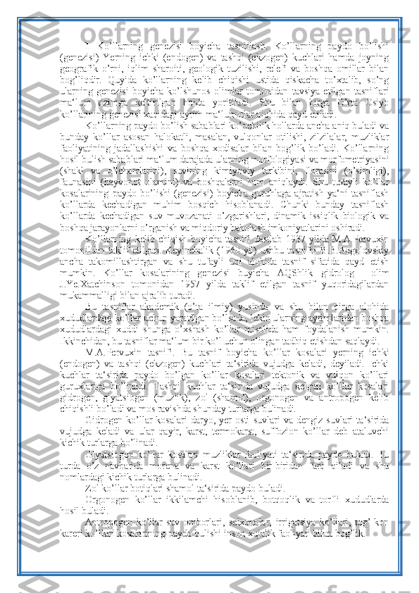 1   Ko’llarning   genezisi   boyicha   tasniflash.   Ko’llarning   paydo   bo’lishi
(genezisi)   Yerning   ichki   (endogen)   va   tashqi   (ekzogen)   kuchlari   hamda   joyning
geografik   o’rni,   iqlim   sharoiti,   geologik   tuzilishi,   relefi   va   boshqa   omillar   bilan
bog’liqdir.   Quyida   ko’llarning   kelib   chiqishi   ustida   qiskacha   to’xtalib,   so’ng
ularning   genezisi   boyicha   ko’lshunos   olimlar   tomonidan   tavsiya   etilgan   tasniflari
ma‘lum   tizimga   keltirilgan   holda   yoritiladi.   Shu   bilan   birga   O’rta   Osiyo
ko’llarining genezisi xaqidagi ayrim ma‘lumotlar alohida qayd etiladi.
Ko’llarning paydo bo’lish sabablari ko’pchilik hollarda ancha aniq buladi va
bunday   ko’llar   asosan   halokatli,   masalan,   vulqonlar   otilishi,   zilzilalar,   muzliklar
faoliyatining   jadallashishi   va   boshqa   xodisalar   bilan   bog’lik   bo’ladi.   Ko’llarning
hosil bulish sabablari ma‘lum darajada ularning morfologiyasi va morfometriyasini
(shakl   va   o’lchamlarini),   suvining   kimiyoviy   tarkibini,   florasini   (o’simligi),
faunasini   (hayvonot   olamini)   va   boshqalarni   ham   aniqlaydi.   Shu   tufayli   ko’llar
kosalarining   paydo   bo’lishi   (genezisi)   boyicha   guruhlaga   ajratish   ya‘ni   tasniflash
ko’llarda   kechadigan   muhim   bosqich   hisoblanadi.   Chunki   bunday   tasniflash
ko’llarda   kechadigan   suv   muvozanati   o’zgarishlari,   dinamik   issiqlik   biologik   va
boshqa jarayonlarni o’rganish va miqdoriy baholash imkoniyatlarini oshiradi.
Ko’llarning   kelib   chiqish   boyicha   tasnifi   dastlab   1937   yilda   M.A.Pervuxin
tomonildan  taklif  etilgan.  Keyinchalik  (1960  yil)   ushbu  tasnifni  B.B.Bogolovskiy
ancha   takomillashtirgan   va   shu   tufayli   uni   alohida   tasnif   sifatida   qayd   etish
mumkin.   Ko’llar   kosalarining   genezisi   buyicha   AQShlik   gidrolog     olim
J.Ye.Xatchinson   tomonidan   1957   yilda   taklif   etilgan   tasnif   yuqoridagilardan
mukammalligi bilan ajralib turadi.
Bu   tasniflar   akademik   (o’ta   ilmiy)   yusinda   va   shu   bilan   birga   alohida
xududlardagi ko’llar uchun yaratilgan bo’lsada, lekin ularning ayrimlaridan boshqa
xududlardagi   xuddi   shunga   o’xshash   ko’llar   misolida   ham   foydalanish   mumkin.
Ikkinchidan, bu tasniflar ma‘lum bir ko’l uchun olingan tadbiq etishdan saqlaydi.
M.A.Pervuxin   tasnifi.   Bu   tasnif   boyicha   ko’llar   kosalari   yerning   ichki
(endogen)   va   tashqi   (ekzogen)   kuchlari   ta‘sirida   vujudga   keladi,   deyiladi.   Ichki
kuchlar   ta‘sirida   paydo   bo’lgan   ko’llar   kosalari   tektonik   va   vulqon   ko’llari
guruxlariga   bo’linadi.   Tashqi   kuchlar   ta‘sirida   vujudga   kelgan   ko’llar   kosalari
gidrogen,   glyatsiogen   (muzlik),   zol   (shamol),   orgonogen   va   antropogen   kelib
chiqishli bo’ladi va mos ravishda shunday turlarga bulinadi.
Gidrogen   ko’llar   kosalari   daryo,   yer   osti   suvlari   va   dengiz   suvlari   ta‘sirida
vujudga   keladi   va   ular   qayir,   karst,   termokarst,   suffozion   ko’llar   deb   ataluvchi
kichik turlarga bo’linadi.
Glyatsiogen   ko’llar   kosalari   muzliklar   faoliyati   ta‘sirida   paydo   buladi.   Bu
turda   o’z   navbatida   morena   va   karst   ko’llari   bir-biridan   farq   qiladi   va   shu
nomlardagi kichik turlarga bulinadi.
Zol ko’llar botiqlari shamol ta‘sirida paydo buladi.
Orgonogen   ko’llar   ikkilamchi   hisoblanib,   botqoqlik   va   torfli   xududlarda
hosil buladi.
Antropogen   ko’llar-suv   omborlari,   selxonalar,   irrigatsiya   ko’llari,   tog’-kon
kareri ko’llari kosalarining paydo bulishi inson xujalik faoliyati bilan bog’lik. 