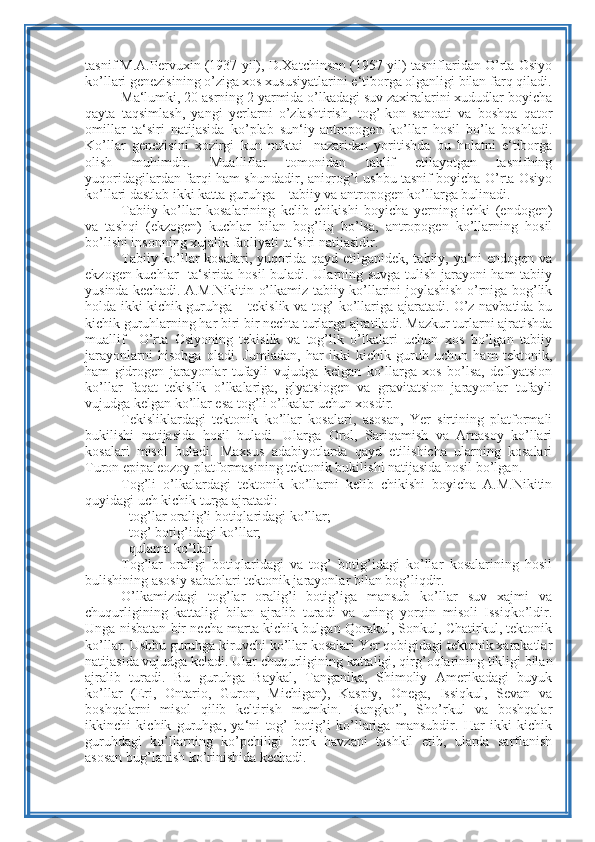 tasnif M.A.Pervuxin (1937 yil), D.Xatchinson (1957 yil) tasniflaridan O’rta Osiyo
ko’llari genezisining o’ziga xos xususiyatlarini e‘tiborga olganligi bilan farq qiladi.
Ma‘lumki, 20 asrning 2 yarmida o’lkadagi suv zaxiralarini xududlar boyicha
qayta   taqsimlash,   yangi   yerlarni   o’zlashtirish,   tog’-kon   sanoati   va   boshqa   qator
omillar   ta‘siri   natijasida   ko’plab   sun‘iy-antropogen   ko’llar   hosil   bo’la   boshladi.
Ko’llar   genezisini   xozirgi   kun   nuktai-   nazaridan   yoritishda   bu   holatni   e‘tiborga
olish   muhimdir.   Mualliflar   tomonidan   taklif   etilayotgan   tasnifning
yuqoridagilardan farqi ham shundadir, aniqrog’i ushbu tasnif boyicha O’rta Osiyo
ko’llari dastlab ikki katta guruhga – tabiiy va antropogen ko’llarga bulinadi.
Tabiiy   ko’llar   kosalarining   kelib   chikishi   boyicha   yerning   ichki   (endogen)
va   tashqi   (ekzogen)   kuchlar   bilan   bog’liq   bo’lsa,   antropogen   ko’llarning   hosil
bo’lishi insonning xujalik faoliyati ta‘siri natijasidir.
Tabiiy ko’llar kosalari, yuqorida qayd etilganidek, tabiiy, ya‘ni endogen va
ekzogen kuchlar   ta‘sirida hosil buladi. Ularning suvga tulish jarayoni  ham tabiiy
yusinda kechadi. A.M.Nikitin o’lkamiz tabiiy ko’llarini joylashish o’rniga bog’lik
holda ikki kichik guruhga – tekislik va tog’ ko’llariga ajaratadi. O’z navbatida bu
kichik guruhlarning har biri bir nechta turlarga ajratiladi. Mazkur turlarni ajratishda
muallif     O’rta   Osiyoning   tekislik   va   tog’lik   o’lkalari   uchun   xos   bo’lgan   tabiiy
jarayonlarni   hisobga   oladi.   Jumladan,   har   ikki   kichik   guruh   uchun   ham   tektonik,
ham   gidrogen   jarayonlar   tufayli   vujudga   kelgan   ko’llarga   xos   bo’lsa,   deflyatsion
ko’llar   faqat   tekislik   o’lkalariga,   glyatsiogen   va   gravitatsion   jarayonlar   tufayli
vujudga kelgan ko’llar esa tog’li o’lkalar uchun xosdir.
Tekisliklardagi   tektonik   ko’llar   kosalari,   asosan,   Yer   sirtining   platformali
bukilishi   natijasida   hosil   buladi.   Ularga   Orol,   Sariqamish   va   Arnasoy   ko’llari
kosalari   misol   buladi.   Maxsus   adabiyotlarda   qayd   etilishicha   ularning   kosalari
Turon epipaleozoy platformasining tektonik bukilishi natijasida hosil bo’lgan.
Tog’li   o’lkalardagi   tektonik   ko’llarni   kelib   chikishi   boyicha   A.M.Nikitin
quyidagi uch kichik turga ajratadi:
- tog’lar oralig’i botiqlaridagi ko’llar;
- tog’ botig’idagi ko’llar;
- qulama ko’llar
Tog’lar   oraligi   botiqlaridagi   va   tog’   botig’idagi   ko’llar   kosalarining   hosil
bulishining asosiy sabablari tektonik jarayonlar bilan bog’liqdir.
O’lkamizdagi   tog’lar   oralig’i   botig’iga   mansub   ko’llar   suv   xajmi   va
chuqurligining   kattaligi   bilan   ajralib   turadi   va   uning   yorqin   misoli   Issiqko’ldir.
Unga nisbatan bir necha marta kichik bulgan Qorakul, Sonkul, Chatirkul, tektonik
ko’llar. Ushbu guruhga kiruvchi ko’llar kosalari Yer qobigidagi tektonik xarakatlar
natijasida vujudga keladi. Ular chuqurligining kattaligi, qirg’oqlarining tikligi bilan
ajralib   turadi.   Bu   guruhga   Baykal,   Tanganika,   Shimoliy   Amerikadagi   buyuk
ko’llar   (Eri,   Ontario,   Guron,   Michigan),   Kaspiy,   Onega,   Issiqkul,   Sevan   va
boshqalarni   misol   qilib   keltirish   mumkin.   Rangko’l,   Sho’rkul   va   boshqalar
ikkinchi   kichik   guruhga,   ya‘ni   tog’   botig’i   ko’llariga   mansubdir.   Har   ikki   kichik
guruhdagi   ko’llarning   ko’pchiligi   berk   havzani   tashkil   etib,   ularda   sarflanish
asosan bug’lanish ko’rinishida kechadi. 