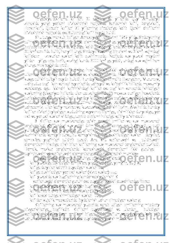 Irrigatsiya - tashlama   ko ’ llari .   20   asrning   60   yillarida   Quyi   Amudaryo
zonasida   yangi   yerlarni   o’ zlashtirish   natijasida   Sariqamish   ko ’ li ,   Dengizko ’ l ,
Porsonko ’ l ,   Q oraqir   ko ’ llari   70   yillarning   o’ rtalariga   kelib   Q arshi   cho ’ llarini
o’ zlashtirish   natijasida   esa   Sultontog ’  ko ’ li   paydo   buldi .
Shu   turga   mansub   bo ’ lgan   Arnasoy   ko ’ llar   tizimi   1969   yilda   Sirdaryoning
tulinsuv   davridagi   oqimining   katta   q ismini   (20   km 3
  ga   yaqin )   shu   joydagi   tabiiy
botiqqa   oqizilishi   natijasida   vujudga   keldi .  Oxirgi     yillarda   Arnasoydagi   suv   xajmi
20  km 3
  atrofida   bulib , h ar   yili   unga   Sirdaryo   suvining   bir  q ismi   va  2  km 3
   xajmdagi
kollektor   –   zovurlar   suvlari   kelib   q ushilmoqda .   Natijada   suv   yuzasi   maydoni
yildan -    yilga   orta   borib ,   xozirgi   kunda   3000   km 3
  ga   yetdi ,   undagi   suv   xajmi   h am
shunga   mos   ravishda   ortdi .
Tog ’- kon   kareri   ko ’ llarining   h osil   bulishi   ikki   xil   kurinishida   kechadi .
Ularning   birinchisi ,   ochiq   karerlar   va   shaxtalar   o’ rnida   h osil   bulgan   botiqlarning
suvga   tulishi   tufayli   paydo   buladi .  Bunday   ko ’ llar   Olmaliq - Oxangaron ,  Muruntov ,
Uchquduq   tog ’-  kon   sanoati   rayonlarida   uchraydi   va   ko ’ pchilik  h ollarda   mavsumiy
xarakterga   ega .   Ikkinchi   ko ’ rinishdagi   ko ’ llar   esa   tog ’- kon   sanoatida   ishlatilgan
suvlarning   ( aksariyat   h ollarda   ular   uta   zaharli   buladi )   maxsus   q urilgan   h avzalarda
tuplash   natijasida   h osil   buladi .   Bunday   ko ’ llarni   yirik   tog ’- kon   sanoati   joylashgan
xududlar   ( Angren ,   Oxangaron ,   Olmaliq ,   Navoiy ,   Zarafshon ,   Uchquduq )   da
uchratamiz .  Ular   kat ‘ iy   nazorat   va   kuzatuv   ostida   bulishi   lozim .  Aks   holda   bunday
ko ’ llar   o ’ zlari   joylashgan   xududning   xayvonot   olamiga ,  o ’ simliklar   dunyosiga ,  yer
osti   va   yer   usti   suvlari   sifatiga ,  tuproq   qoplami   holatiga   salbiy   ta ‘ sir   etadi .
3   Ko ’ llar   suv   muvozanatiga   ta ‘ sir   etuvchi   omillar   va   suv   muvozanati
tenglamalari .   Ko ’ llardagi   suv   xajmi   doim   bir   xil   mikqorga   ega   bulmaydi .   U   turli
yullar - ko ’ ldagi   suv   yuzasidan   bug ’ lanish ,   ko ’ l   kosasi   tubiga   shimilish   kabi
kurinishlarda   kamayib   tursa ,  bu   kamayishni   ko ’ lga   qushiladigan   suvlar  -   daryolar ,
atmosfera   yog ’ inlari   tuldirib   turadi .   Ana   shu   sarflanuvchi   va     tuldiruvchi
elementlarni   hisobga   olish   bilan   ko ’ llarning   suv   muvozanati   tenglamalari   tuziladi .
Demak ,   mazkur   tenglamalarda   katnashuvchi   elementlarni   ikki   guruhga   –
tuyintiruvchi   va sarflanuvchi   elementlar   guruhlariga   ajratish   mumkin .
Tuyintiruvchi   elementlar   guruhiga   quyidagilar   kiradi :
- ko ’ l   yuzasiga   tushadigan   atmosfera   yog ’ inlari  ( qor ,  yomg ’ ir ,  dul )- X ;
- ko’lga daryolar keltirib quyadigan suvlar- U
q ;
- ko’lga qushiladigan yer osti suvlari (sizot suvlar)-U
er ;
- ko’l yuzasida suv bug’larining kondensatsiyalanishi-K
sarflanuvchi elementlar guruhi esa quyidagi tashkil etuvchilardan iborat:
- ko’ldagi suv yuzasidan buladigan bug’lanish-Z;
- ko’ldan oqib chiqib ketadigan suvlar (daryolar)-U
ch ;
- ko’l kosasi tubiga shimiladigan suvlar –U
sh ;
- ko’ldan xujalik maqsadlarida foydalanish uchun olinadigan suvlar-g.
Ko’llarning   suv   muvozanati   yuqorida   sanab   utilgan   omillarning   miqdoriy
o’zgarishlariga   bog’likdir.   Ko’llarni   tuyintiruvchi   va   ulardan     buladigan
sarflanishni   belgilaydigan   omillarni   bilgan   holda   ma‘lum   vaqt   (oy,   yil,   ko’p   yil)
uchun suv muvozanati tenglamasini quyidagicha yozish mumkin: 