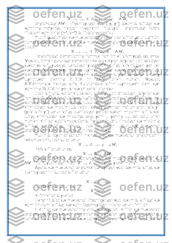 X+U
q +U
er +K=Z+U
sh +U
sh +g     ∆ W,
tenglamadagi   ∆W   –   o’rganilayotgan   vaqt   (oy,   yil)   davomida   ko’ldagi   suv
xajmiinng   me‘yoriga   nisbatan   o’zgarishini   ifodalaydi.   Tenglamadagi   barcha
ifodalarni xajm birligi (m 3
, km 3
) da ifodalangan ma‘qul.
Yuqorida keltirilgan suv muvozanati tenglamasi oqar ko’llar uchun tug’ridir.
Oqmas   (berk)   ko’llar   uchun   esa   suv   muvozanati   tenglamasi   quyidagi   kurinishda
buladi:
X+U
q +U
er +K=Z+U
sh +g     ∆ W,
Tenglamadagi   elementlarning   hammasi   ham   bir   xil   ahamiyatga   ega   emas.
Masalan, birinchi guruhdagi elementlar orasida asosiylari daryodan oqib keladigan
suvlar   va   ko’l   yuzasiga   tushadigan   yoginlardir.   Ko’lga   ko’shiladigan   yer   osti
suvlari   va   kondensatsiya   hisobiga   tuyinish   ko’ldagi   suv   xajmiga   nisbatan   juda
kichik   miqdorni   tashkil   qiladi.   Ayrim   xududlardagina   yer   osti   suvlari   umumiy
tuyintiruvchi   qismning   20-30%   ini   tashkil   qilishi   mumkin.   Masalan,
A.V.Shnitnikov   hisobiga   ko’ra   Kulundinskoe   ko’lini   tuyintiruvchi   qismi   suvi
xajmining 25-30% ini yer osti suvlari tashkil qilar ekan.
Oqar   ko’llarda   sarflanish,   asosan,   ko’ldagi   oqib   chiqadigan   daryolar   suvi
hamda   ko’l   yuzasidan   buladigan   bug’lanishdan   iboratdir.   Oqmas   ko’llarda   esa
sarflanish   fakat   buganish   hisobiga   buladi.   Xar   ikki   holda   ham   ko’l   kosasi   tubiga
shimiladigan   suv   miqdori   juda   ozdir.   Ikkinchi   tomondan   ma‘lum   gidrologik   yil
(yoki   ko’p   yil)   uchun   ko’lga   qushiladigan   yer   osti   suvlari     miqdorini   ko’l   kosasi
tubiga   shimiladigan   suv   miqdoriga   teng,   ya‘ni   U   yerning   U
sh   deb   qabul   qilish
mumkin. Ko’ldan xujalik maqsadlarida foydalanish uchu olinadigan suv miqdori-g
ko’ldagi   suv   xajmiga   nisbatan     juda   oz   bulgani   uchun   suv   muvozanati
tenglamalarini tuzishda ba‘zan u e‘tiborga olinmaydi.
Yuqorida   bayon   etilganlarni   hisobga   olib,   suv   muvozanati   tenglamalarini
ixchamlashtirib, oqar kullar uchun
X+U
q =Z+U
ch +g    
∆  W,
Berk ko’llar uchun esa
X+U
q =Z      ∆ W,
suv   miqdori   bilan   undan   sarflanayotgan   suv   miqdori   o’zaro   teng   bo’lsa,
∆W=0 bulib, yuqoridagi ifodani X+U
q =Z ko’rinishida yozish mumkin.
Agarda   suv   muvozanati   tenglamasi   tuzilayotgan   vaqt   davomida   ko’lga   suv
qushilayotgan holda, oqar ko’llar uchun
X + U
q = Z + U
ch ,
Oqmas   ko ’ llar   uchun   esa
X + U
q = Z
Ko ’ rinishlarida   yoziladi .
Oxirgi   ifodalar   suv   muvozanati   o ’ rganilayotgan   vaqt   davomida   ko ’ ldagi   suv
xajmi   binobarin   ko ’ ldagi   suv   sathi   o ’ zgarmaydigan   holatlar   uchun   o ’ rinlidir .
4   Ko ’ llar   suv   muvozanatining   zonal   xususiyatlari .   Ko ’ llar   suv   muvozanati
tenglamasida   ishtirok   etuvchi   elementlarning   qiymatlari   turli   iqlim   mintaqalarida
turlichadir .   Ular   ko ’ lning   va   ko ’ l   suv   tuplaydigan   havzaning   o ’ lchamlariga   hamda 