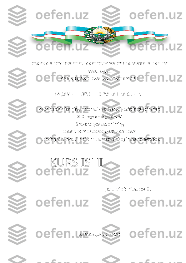 O’ZBEKISTON RESPUBLIKASI OLIY VA O’RTA-MAXSUS TA’LIM
VAZIRLIGI
SAMARQAND DAVLAT TEMIR YO’LI
RAQAMLI TEXNOLOGIYALAR FAKULTETI
Axborot tizimlarining matematik va dasturiy ta’minoti yo’nalishi
310- reyslar poyezdlarsi
Shakarboyev Javohirning
DASTURIY INJENERING FANIDAN
“Temir yo’l vokzali” ma’lumotlar bazasini loyihalash mavzusida
Qabul qildi:  Yusupov O.
SAMARQAND – 2021KURS ISHI 