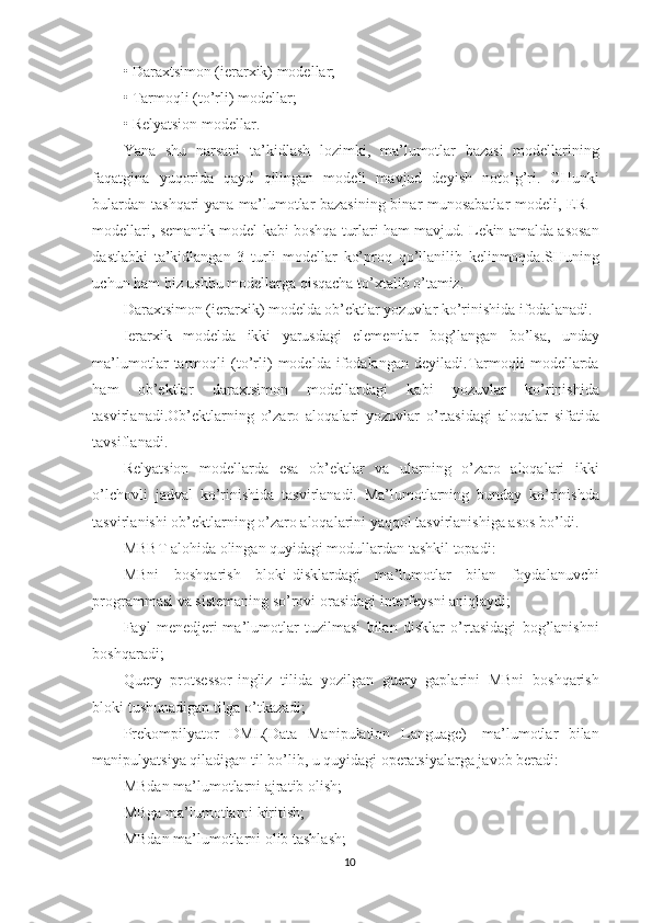 • Daraxtsimon (ierarxik) modellar;
• Tarmoqli (to’rli) modellar;
• Relyatsion modellar.
Yana   shu   narsani   ta’kidlash   lozimki,   ma’lumotlar   bazasi   modellarining
faqatgina   yuqorida   qayd   qilingan   modeli   mavjud   deyish   noto’g’ri.   CHunki
bulardan tashqari yana ma’lumotlar bazasining binar munosabatlar modeli, ER –
modellari, semantik model kabi boshqa turlari ham mavjud. Lekin amalda asosan
dastlabki   ta’kidlangan   3   turli   modellar   ko’proq   qo’llanilib   kelinmoqda.SHuning
uchun ham biz ushbu modellarga qisqacha to’xtalib o’tamiz.
Daraxtsimon (ierarxik) modelda ob’ektlar yozuvlar ko’rinishida ifodalanadi.
Ierarxik   modelda   ikki   yarusdagi   elementlar   bog’langan   bo’lsa,   unday
ma’lumotlar   tarmoqli   (to’rli)   modelda   ifodalangan   deyiladi.Tarmoqli   modellarda
ham   ob’ektlar   daraxtsimon   modellardagi   kabi   yozuvlar   ko’rinishida
tasvirlanadi.Ob’ektlarning   o’zaro   aloqalari   yozuvlar   o’rtasidagi   aloqalar   sifatida
tavsiflanadi.
Relyatsion   modellarda   esa   ob’ektlar   va   ularning   o’zaro   aloqalari   ikki
o’lchovli   jadval   ko’rinishida   tasvirlanadi.   Ma’lumotlarning   bunday   ko’rinishda
tasvirlanishi ob’ektlarning o’zaro aloqalarini yaqqol tasvirlanishiga asos bo’ldi.
MBBT alohida olingan quyidagi modullardan tashkil topadi:
MBni   boshqarish   bloki-disklardagi   ma’lumotlar   bilan   foydalanuvchi
programmasi va sistemaning so’rovi orasidagi interfeysni aniqlaydi;
Fayl   menedjeri-ma’lumotlar   tuzilmasi   bilan   disklar   o’rtasidagi   bog’lanishni
boshqaradi;
Query   protsessor-ingliz   tilida   yozilgan   guery   gaplarini   MBni   boshqarish
bloki tushunadigan tilga o’tkazadi;
Prekompilyator   DML(Data   Manipulation   Language)-   ma’lumotlar   bilan
manipulyatsiya qiladigan til bo’lib, u quyidagi operatsiyalarga javob beradi:
MBdan ma’lumotlarni ajratib olish;
MBga ma’lumotlarni kiritish;
MBdan ma’lumotlarni olib tashlash;
10 