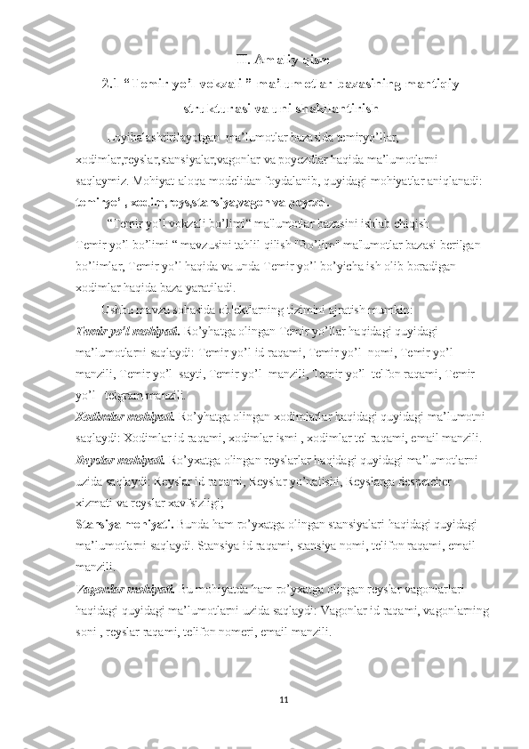 II. Amaliy qism
2.1 “Temir yo’l vokzali ”  ma’lumotlar bazasining mantiqiy
strukturasi va uni shakllantirish
Loyihalashtirilayotgan  ma’lumotlar bazasida temiryo’llar, 
xodimlar,reyslar,stansiyalar,vagonlar va poyezdlar haqida ma’lumotlarni 
saqlaymiz. Mohiyat-aloqa modelidan foydalanib, quyidagi mohiyatlar aniqlanadi: 
temiryo’l, xodim,reys,stansiya,vagon va poyezd.
“ Temir yo’l vokzali bo’limi “  ma'lumotlar bazasini ishlab chiqish
Temir yo’l  bo’limi “  mavzusini tahlil qilish "Bo’lim" ma'lumotlar bazasi berilgan 
bo’limlar,  Temir yo’l  haqida va unda  Temir yo’l  bo’yicha ish olib boradigan 
xodimlar haqida baza yaratiladi.
Ushbu mavzu sohasida ob'ektlarning tizimini ajratish mumkin:
Temir yo’l  mohiyati .   Ro’yhatga olingan  Temir yo’llar  haqidagi quyidagi 
ma’lumotlarni saqlaydi:  Temir yo’l  id raqami , Temir yo’l  nomi, Temir yo’l  
manzili, Temir yo’l  sayti, Temir yo’l  manzili, Temir yo’l  telfon raqami, Temir 
yo’l   telgram manzili.
Xodimlar mohiyati.  Ro’yhatga olingan xodimlarlar haqidagi quyidagi ma’lumotni 
saqlaydi: Xodimlar id raqami, xodimlar ismi , xodimlar tel raqami, email manzili.
Reyslar mohiyati.  Ro’yxatga olingan reyslarlar haqidagi quyidagi ma’lumotlarni 
uzida saqlaydi:  Reyslar id raqami, Reyslar yo’nalishi, Reyslarga despetcher 
xizmati va reyslar xavfsizligi;
Stansiya mohiyati.  Bunda ham ro’yxatga olingan stansiyalari haqidagi quyidagi 
ma’lumotlarni saqlaydi. Stansiya id raqami,  stansiya nomi, telifon raqami, email 
manzili.
Vagonlar mohiyati.  Bu mohiyatda ham ro’yxatga olingan reyslar vagonlarlari 
haqidagi quyidagi ma’lumotlarni uzida saqlaydi: Vagonlar id raqami, vagonlarning
soni , reyslar raqami, telifon nomeri, email manzili.
11 