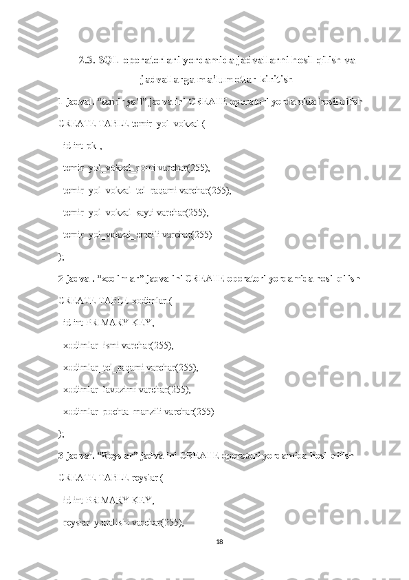 2.3. SQL operatorlari yordamida jadvallarni hosil qilish va
jadvallarga ma’lumotlar kiritish
1-jadval. “temir yo’l” jadvalini CREATE operatori yordamida hosil qilish
CREATE TABLE temir_yol_vokzal (
  id int[pk],
  temir_yol_vokzal_nomi varchar(255),
  temir_yol_vokzal_tel_raqami varchar(255),
  temir_yol_vokzal_sayti varchar(255),
  temir_yol_vokzal_emaili varchar(255)
);
2-jadval. “xodimlar” jadvalini CREATE operatori yordamida hosil qilish
CREATE TABLE xodimlar (
  id int PRIMARY KEY,
  xodimlar_ismi varchar(255),
  xodimlar_tel_raqami varchar(255),
  xodimlar_lavozimi varchar(255),
  xodimlar_pochta_manzili varchar(255)
);  
3-jadval. “Reyslar” jadvalini CREATE operatori yordamida hosil qilish
CREATE TABLE reyslar (
  id int PRIMARY KEY,
  reyslar_yonalishi varchar(255),
18 