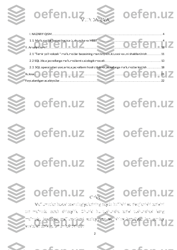 MUNDARIJA
 
I. NAZARIY QISM ..................................................................................................................................... 4
1.1. Ma’lumotlar bazasi haqida tushuncha va MBBT .............................................................................. 4
II. Amaliy qism ........................................................................................................................................... 11
2.1 “Temir yo’l vokzali ”  ma’lumotlar bazasining mantiqiy strukturasi va uni shakllantirish ................ 11
2.2 SQL tilida jadvallarga ma’lumotlarni datologik modeli ................................................................... 13
2.3. SQL operatorlari yordamida jadvallarni hosil qilish va jadvallarga ma’lumotlar kiritish ................. 18
Xulosa ........................................................................................................................................................ 21
Foydalanilgan adabiyotlar .......................................................................................................................... 22
Kirish
Ma’lumotlar bazasi texnologiyalarining paydo bo’lishi va rivojlanishi tarixini
tor   ma’noda   qarab   chiqaylik.   Chunki   bu   tushuncha   tarixi   tushunchasi   keng
ma’noda,   insoniyat   ma’lumotlarni   saqlaydigan   va   ishlov   beradigan   har   qanday
vositalar tarixiga umumlashtiriladi.
2 