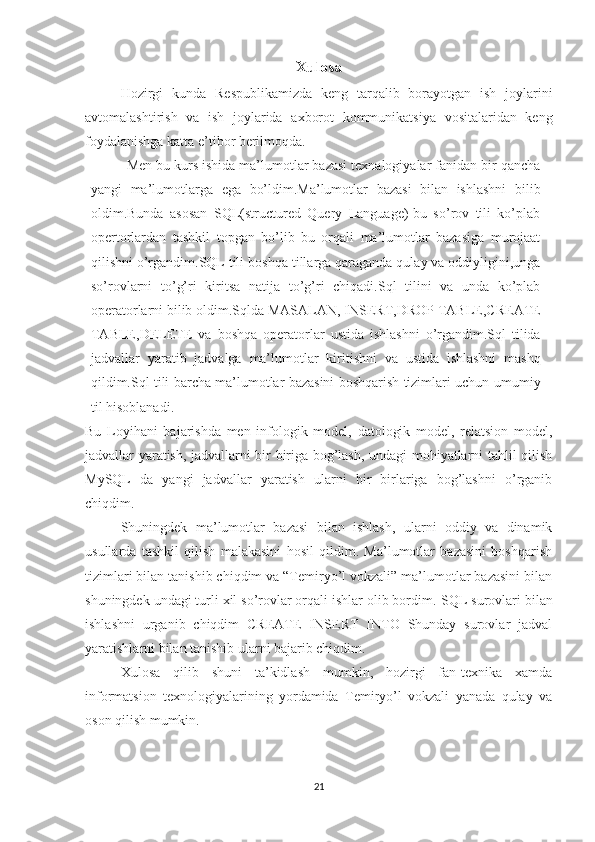 Xulosa
Hozirgi   kunda   Respublikamizda   keng   tarqalib   borayotgan   ish   joylarini
avtomalashtirish   va   ish   joylarida   axborot   kommunikatsiya   vositalaridan   keng
foydalanishga katta e’tibor berilmoqda.
Men bu kurs ishida ma’lumotlar bazasi texnalogiyalar fanidan bir qancha
yangi   ma’lumotlarga   ega   bo’ldim.Ma’lumotlar   bazasi   bilan   ishlashni   bilib
oldim.Bunda   asosan   SQL(structured   Query   Language)-bu   so’rov   tili   ko’plab
opertorlardan   tashkil   topgan   bo’lib   bu   orqali   ma’lumotlar   bazasiga   murojaat
qilishni o’rgandim.SQL tili   boshqa tillarga qaraganda qulay va oddiyligini,unga
so’rovlarni   to’g’ri   kiritsa   natija   to’g’ri   chiqadi.Sql   tilini   va   unda   ko’plab
operatorlarni bilib oldim.Sqlda MASALAN,   INSERT,DROP   TABLE,CREATE
TABLE,DELETE   va   boshqa   operatorlar   ustida   ishlashni   o’rgandim.Sql   tilida
jadvallar   yaratib   jadvalga   ma’lumotlar   kiritishni   va   ustida   ishlashni   mashq
qildim.Sql tili barcha ma’lumotlar bazasini boshqarish tizimlari uchun   umumiy
til hisoblanadi.
Bu   Loyihani   bajarishda   men   infologik   model,   datologik   model,   relatsion   model,
jadvallar yaratish, jadvallarni bir biriga bog’lash, undagi mohiyatlarni tahlil qilish
MySQL   da   yangi   jadvallar   yaratish   ularni   bir   birlariga   bog’lashni   o’rganib
chiqdim.
Shuningdek   ma’lumotlar   bazasi   bilan   ishlash,   ularni   oddiy   va   dinamik
usullarda   tashkil   qilish   malakasini   hosil   qildim.   Ma’lumotlar   bazasini   boshqarish
tizimlari bilan tanishib chiqdim va “Temiryo’l vokzali” ma’lumotlar bazasini bilan
shuningdek undagi turli xil so’rovlar orqali ishlar olib bordim.  SQL surovlari bilan
ishlashni   urganib   chiqdim   CREATE   INSERT   INTO   Shunday   surovlar   jadval
yaratishlarni bilan tanishib ularni bajarib chiqdim.
Xulosa   qilib   shuni   ta’kidlash   mumkin,   hozirgi   fan-texnika   xamda
informatsion   texnologiyalarining   yordamida   Temiryo’l   vokzali   yanada   qulay   va
oson qilish mumkin.
21 