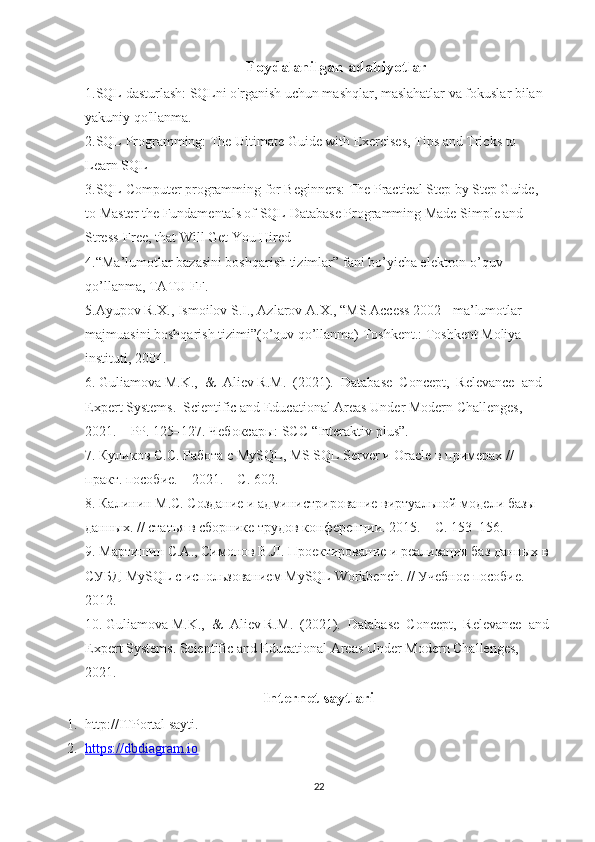 Foydalanilgan adabiyotlar
1.SQL dasturlash: SQLni o'rganish uchun mashqlar, maslahatlar va fokuslar bilan 
yakuniy qo'llanma.
2.SQL Programming: The Ultimate Guide with Exercises, Tips and Tricks to 
Learn SQL
3.SQL Computer programming for Beginners: The Practical Step by Step Guide, 
to Master the Fundamentals of SQL Database Programming Made Simple and 
Stress-Free, that Will Get You Hired
4.“Ma’lumotlar bazasini boshqarish tizimlar” fani bo’yicha elektron o’quv 
qo’llanma, TATU FF.
5.Ayupov R.X., Ismoilov S.I., Azlarov A.X., “MS Access 2002 - ma’lumotlar 
majmuasini boshqarish tizimi”(o’quv qo’llanma) Toshkent.: Toshkent Moliya 
instituti, 2004.
6. Guliamova M.K.,  &  Aliev R.M.  (2021).  Database  Concept,  Relevance  and 
Expert Systems.  Scientific and Educational Areas Under Modern Challenges, 
2021.  –PP. 125–127. Чебоксары: SCC “Interaktiv plus”.
7. Куликов С. C . Работа с  MySQL ,  MS   SQL   Server  и  Oracle  в примерах // 
практ. пособие. – 2021. – С. 602.
8. Калинин М.С. Создание и администрирование виртуальной модели базы 
данных. // статья в сборнике трудов конференции. 2015. – С. 153–156.
9. Мартишин С.А., Симонов В.Л. Проектирование и реализация баз данных в 
СУБД  MySQL  с использованием  MySQL   Workbench . // Учебное пособие. –
2012.
10. Guliamova M.K.,  &  Aliev R.M.  (2021).  Database  Concept,  Relevance  and
Expert Systems. Scientific and Educational Areas Under Modern Challenges, 
2021.
Internet saytlari
1. http://ITPortal sayti.
2. https://dbdiagram.io   
22 