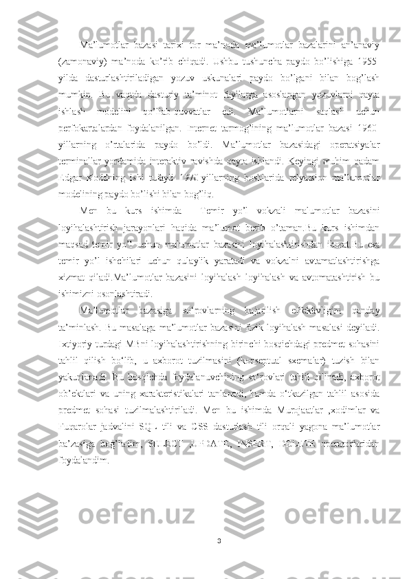 Ma’lumotlar   bazasi   tarixi   tor   ma’noda   ma’lumotlar   bazalarini   an’anaviy
(zamonaviy)   ma’noda   ko’rib   chiqadi.   Ushbu   tushuncha   paydo   bo’lishiga   1955-
yilda   dasturlashtiriladigan   yozuv   uskunalari   paydo   bo’lgani   bilan   bog’lash
mumkin.   Bu   vaqtda   dasturiy   ta’minot   fayllarga   asoslangan   yozuvlarni   qayta
ishlash   modelini   qo’llab-quvvatlar   edi.   Ma’lumotlarni   saqlash   uchun
perfokartalardan   foydalanilgan.   Internet   tarmog’ining   ma’lumotlar   bazasi   1960-
yillarning   o’rtalarida   paydo   bo’ldi.   Ma’lumotlar   bazasidagi   operatsiyalar
terminallar   yordamida   interaktiv   ravishda   qayta   ishlandi.   Keyingi   muhim   qadam
Edgar   Koddning   ishi   tufayli   1970-yillarning   boshlarida   relyatsion   ma’lumotlar
modelining paydo bo’lishi bilan bog’liq. 
Men   bu   kurs   ishimda     Temir   yo’l   vokzali   malumotlar   bazasini
loyihalashtirish   jarayonlari   haqida   ma’lumot   berib   o’taman.Bu   kurs   ishimdan
maqsad   temir   yo’l   uchun   malumotlar   bazasini   loyihalashtirishdan   iborat.Bu   esa
temir   yo’l   ishchilari   uchun   qulaylik   yaratadi   va   vokzalni   avtamatlashtirishga
xizmat   qiladi.Ma’lumotlar   bazasini   loyihalash   loyihalash   va   avtomatashtirish   bu
ishimizni osonlashtiradi.
Ma’lumotlar   bazasiga   so‘rovlarning   bajarilish   effektivligini   qanday
ta’minlash.   Bu   masalaga   ma’lumotlar   bazasini   fizik   loyihalash   masalasi   deyiladi.
Ixtiyoriy turdagi MBni  loyihalashtirishning birinchi bosqichdagi predmet sohasini
tahlil   qilish   bo‘lib,   u   axborot   tuzilmasini   (konseptual   sxemalar)   tuzish   bilan
yakunlanadi.   Bu   bosqichda   foydalanuvchining   so‘rovlari   tahlil   qilinadi,   axborot
ob’ektlari   va   uning   xarakteristikalari   tanlanadi,   hamda   o‘tkazilgan   tahlil   asosida
predmet   sohasi   tuzilmalashtiriladi.   Men   bu   ishimda   Murojaatlar   ,xodimlar   va
Fuqarolar   jadvalini   SQL   tili   va   CSS   dasturlash   tili   orqali   yagona   ma’lumotlar
ba’zasiga   bog’ladim,   SELECT   ,UPDATE,   INSERT,   DELETE   operatorlaridan
foydalandim.
3 