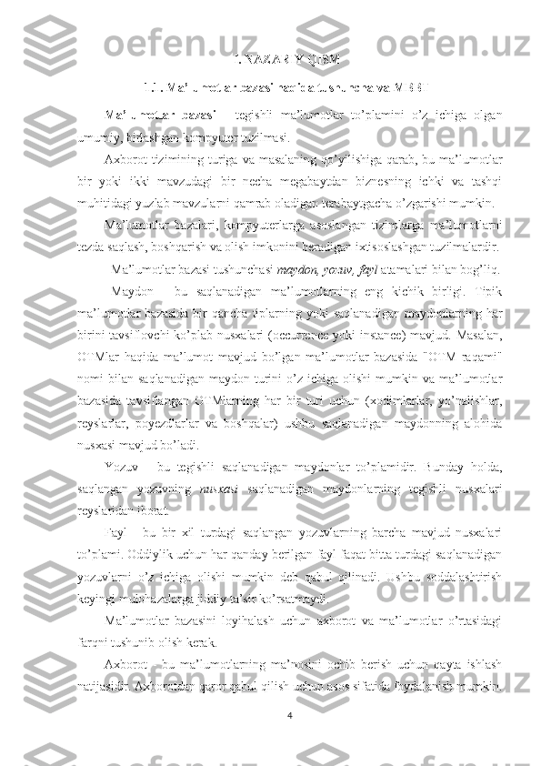 I. NAZARIY QISM
1.1. Ma’lumotlar bazasi haqida tushuncha  va MBBT
Ma’lumotlar   bazasi   -   tegishli   ma’lumotlar   to’plamini   o’z   ichiga   olgan
umumiy, birlashgan kompyuter tuzilmasi.
Axborot  tizimining turiga  va masalaning  qo’yilishiga qarab, bu ma’lumotlar
bir   yoki   ikki   mavzudagi   bir   necha   megabaytdan   biznesning   ichki   va   tashqi
muhitidagi yuzlab mavzularni qamrab oladigan terabaytgacha o’zgarishi mumkin.
Ma’lumotlar   bazalari,   kompyuterlarga   asoslangan   tizimlarga   ma’lumotlarni
tezda saqlash, boshqarish va olish imkonini beradigan ixtisoslashgan tuzilmalardir.
Ma’lumotlar bazasi tushunchasi  maydon, yozuv, fayl  atamalari bilan bog’liq.
Maydon   -   bu   saqlanadigan   ma’lumotlarning   eng   kichik   birligi.   Tipik
ma’lumotlar   bazasida   bir  qancha   tiplarning  yoki  saqlanadigan  maydonlarning  har
birini  tavsiflovchi  ko’plab nusxalari  (occurrence  yoki  instance)  mavjud. Masalan,
OTMlar   haqida   ma’lumot   mavjud   bo’lgan   ma’lumotlar   bazasida   "OTM   raqami"
nomi   bilan   saqlanadigan   maydon  turini  o’z  ichiga  olishi  mumkin  va  ma’lumotlar
bazasida   tavsiflangan   OTMlarning   har   bir   turi   uchun   (xodimlarlar,   yo’nalishlar,
reyslarlar,   poyezdlarlar   va   boshqalar)   ushbu   saqlanadigan   maydonning   alohida
nusxasi mavjud bo’ladi.
Yozuv   -   bu   tegishli   saqlanadigan   maydonlar   to’plamidir.   Bunday   holda,
saqlangan   yozuvning   nusxasi   saqlanadigan   maydonlarning   tegishli   nusxalari
reyslaridan iborat.
Fayl   -   bu   bir   xil   turdagi   saqlangan   yozuvlarning   barcha   mavjud   nusxalari
to’plami. Oddiylik uchun har qanday berilgan fayl faqat bitta turdagi saqlanadigan
yozuvlarni   o’z   ichiga   olishi   mumkin   deb   qabul   qilinadi.   Ushbu   soddalashtirish
keyingi mulohazalarga jiddiy ta’sir ko’rsatmaydi.
Ma’lumotlar   bazasini   loyihalash   uchun   axborot   va   ma’lumotlar   o’rtasidagi
farqni tushunib olish kerak.
Axborot   -   bu   ma’lumotlarning   ma’nosini   ochib   berish   uchun   qayta   ishlash
natijasidir. Axborotdan qaror qabul qilish uchun asos sifatida foydalanish mumkin.
4 