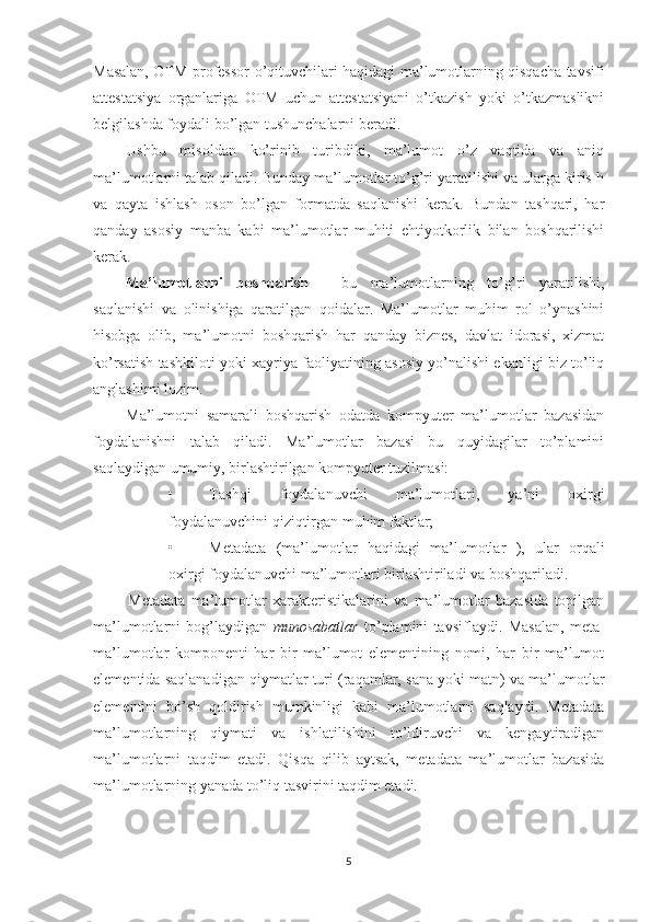 Masalan, OTM professor-o’qituvchilari haqidagi ma’lumotlarning qisqacha tavsifi
attestatsiya   organlariga   OTM   uchun   attestatsiyani   o’tkazish   yoki   o’tkazmaslikni
belgilashda foydali bo’lgan tushunchalarni beradi.
Ushbu   misoldan   ko’rinib   turibdiki,   ma’lumot   o’z   vaqtida   va   aniq
ma’lumotlarni talab qiladi. Bunday ma’lumotlar to’g’ri yaratilishi va ularga kiris h
va   qayta   ishlash   oson   bo’lgan   formatda   saqlanishi   kerak.   Bundan   tashqari,   har
qanday   asosiy   manba   kabi   ma’lumotlar   muhiti   ehtiyotkorlik   bilan   boshqarilishi
kerak.
Ma’lumotlarni   boshqarish   -   bu   ma’lumotlarning   to’g’ri   yaratilishi,
saqlanishi   va   olinishiga   qaratilgan   qoidalar.   Ma’lumotlar   muhim   rol   o’ynashini
hisobga   olib,   ma’lumotni   boshqarish   har   qanday   biznes,   davlat   idorasi,   xizmat
ko’rsatish tashkiloti yoki xayriya faoliyatining asosiy yo’nalishi ekanligi biz to’liq
anglashimi lozim.
Ma’lumotni   samarali   boshqarish   odatda   kompyuter   ma’lumotlar   bazasidan
foydalanishni   talab   qiladi.   Ma’lumotlar   bazasi   bu   quyidagilar   to’plamini
saqlaydigan umumiy, birlashtirilgan kompyuter tuzilmasi:
• Tashqi   foydalanuvchi   ma’lumotlari,   ya’ni   oxirgi
foydalanuvchini qiziqtirgan muhim faktlar;
• Metadata   (ma’lumotlar   haqidagi   ma’lumotlar   ),   ular   orqali
oxirgi foydalanuvchi ma’lumotlari birlashtiriladi va boshqariladi.
Metadata   ma’lumotlar   xarakteristikalarini   va   ma’lumotlar   bazasida   topilgan
ma’lumotlarni   bog’laydigan   munosabatlar   to’plamini   tavsiflaydi.   Masalan,   meta-
ma’lumotlar   komponenti   har   bir   ma’lumot   elementining   nomi,   har   bir   ma’lumot
elementida saqlanadigan qiymatlar turi (raqamlar, sana yoki matn) va ma’lumotlar
elementini   bo’sh   qoldirish   mumkinligi   kabi   ma’lumotlarni   saqlaydi.   Metadata
ma’lumotlarning   qiymati   va   ishlatilishini   to’ldiruvchi   va   kengaytiradigan
ma’lumotlarni   taqdim   etadi.   Qisqa   qilib   aytsak,   metadata   ma’lumotlar   bazasida
ma’lumotlarning yanada to’liq tasvirini taqdim etadi.
5 