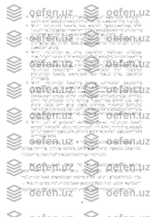  MBBT   buzilgan   yoki   yo'q   qilingan   taqdirda   uni   qayta   tiklash   vositalarini
taqdim etishi kerak (bu masala bitimlarni qo'llab-quvvatlash bilan bog'liq);
 MBBT   ma'lumotlar   bazasida   faqat   vakolatli   foydalanuvchilarga   kirish
huquqini kafolatlaydigan mexanizm bo'lishi kerak (keraksiz ma'lumotlarning
bir qismini yashirish va ruxsatsiz kirishdan himoya qilish);
 MBBT   ma'lumotlar   bazasi   aloqa   dasturlari   bilan   integratsiya   qilish
qobiliyatiga   ega   bo'lishi   kerak   (foydalanuvchilar   bilan   aloqani   qo'llab-
quvvatlash uchun);
 MBBT   ma'lumotlar   va   uning   o'zgarishlari   belgilangan   qoidalarga
muvofiqligini nazorat qilish vositalari bo'lishi kerak (ma'lumotlar bazasining
yaxlitligi   -   saqlanadigan   ma'lumotlarning   to'g'riligi   va   uyg'unligi,
ma'lumotlar bazasini himoya qilish turlaridan biri; yaxlitlik cheklashlar yoki
ma'lumotlar   barqarorligini   ta'minlash   qoidalari   bilan   ifodalanadi
(ma'lumotlar   bazasida   qarama-qarshiliklar   mavjud   bo'lsa,   o'zgarishlar
qilinmaydi);
 MBBT   ma'lumotlar   bazasining   haqiqiy   tuzilmasidan   dasturlarning
mustaqilligini   qo'llab-quvvatlaydigan   vositalarga   ega   bo'lishi   kerak
(mustaqillik   vakillik   qo'llab-quvvatlash   mexanizmini   (ANSI-SPARC
arxitekturasini   amalga   oshirish   orqali   amalga   oshiriladi)   amalga   oshiriladi,
ammo   ma'lumotlardan   to'liq   mantiqiy   mustaqillikka   erishish   juda   qiyin,
chunki   odatda   tizim   yangi   obyekt   qo'shishga   moslashadi   (atributlar,
havolalar va boshqalar), lekin ularni olib tashlamaslik kerak (ba'zi tizimlarda
odatda   mantiqiy   sxemaning   mavjud   tarkibiy   qismlariga   o'zgartirish   kiritish
taqiqlanadi);
 MBBT   turli   xil   yordamchi   xizmatlarni   (asosan   ma'lumotlar   bazasini
samarali   boshqarish   uchun:   ma'lumotlarni   olib   kirish,   monitoring,   strategik
tahlil, indekslarni qayta tuzish, chiqindi yig'ish va xotirani qayta taqsimlash)
ta'minlashi kerak
Ma’lumotlar   bazasi     -   bu   EHM   ning   tashqi   xotirasida   saqlanadigan,   har
qanday   jismoniy,   ijtimoiy,   statistik,   tashkiliy   va   boshqa   obyektlar,   jarayonlar,
holatlarning o‘zaro bog‘liq va tartiblashtirilgan majmuidir.
Ma’lumotlar   bazasi   (MB)   har   xil   foydalanuvchilarning   axborot
yetishmovchiligini   ta’minlash   uchun   mo‘ljallangan.   Amaliyotda   ko‘pchilik
ma’lumotlar   bazasi   chegaralangan   predmet   sohasi   uchun   loyihalashtiriladi.   Bitta
EHMda   bir   qancha   ma’lumotlar   bazasi   yaratiladi.Vaqti   bilan   turdosh   vazifalarni
bajarishga mo‘ljallangan ba’zi bir ma’lumotlar bazasi birlashishi ham mumkin.
7 