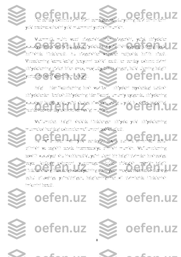 Har qanday axborot tizimi bizni qamragan real dunyoning ba’zi tomonlarini
yoki predmet sohasini yoki muammoni yoritishi mumkin.
Muammoli   muhit   vaqti   o‘zgarishi   bilan   o‘zgarishi,   ya’ni   ob’yektlar
xususiyatining o‘zgarishida, eski ob’yektlarning yo‘qolishi va yangilarining paydo
bo‘lishida   ifodalanadi.   Bu   o‘zgarishlar   voqealar   natijasida   bo‘lib   o‘tadi.
Voqealarning   ketma-ketligi   jarayonni   tashkil   etadi.Har   qanday   axborot   tizimi
ob’yektlarning  o‘zlari  bilan  emas,  mavjudiy  borliq  singari,   balki   ularning  belgili
yoritqichi-idenfikatori bilan ishlaydi.
Belgi   -   idenfikatorlarning   bosh   vazifasi   -   ob’yektni   reyslardagi   turdosh
ob’yektlardan   farqlash.Ob’yektning   idenfikatori,   umumiy   aytganda,   ob’yektning
xususiyati  haqida  yoki, ya’ni   shunga  o‘xshash,   uning u  yoki  bu  sinfga tegishligi
haqida hech qanday axborot bermasligi mumkin.
Ma’lumotlar.   Belgili   shaklda   ifodalangan   ob’yekt   yoki   ob’yektlarning
muomalasi haqidagi axborotlar ma’lumotni tashkil qiladi.
Bu   ma’lumotlar   inson   yoki   qandaydir   texnik   qurilma   tomonidan   qabul
qilinishi   va   tegishli   tarzda   interpretatsiya   qilinishi   mumkin.   Ma’lumotlarning
tavsifli  xususiyati   shu  hisoblanadiki,  ya’ni   ularni   bir   belgili  tizimdan  boshqasiga
qayta   kodlash   axborotni   yuqotmagan   holda   o‘tkazish   mumkin.Belgili
ifodalanishning bunaqangi xususiyatining ahamiyati - mavjud predmetli holatning
qabul   qiluvchiga   yo‘naltirilgan,   belgilarning   har   xil   tizimlarida   ifodalanish
imkonini beradi.
8 