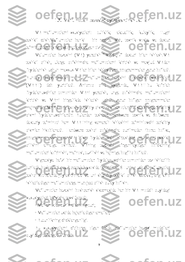 1.2.  Ma’lumotlar  bazasini loyihalashtirish usullari
MB   ma’lumotlarni   xsusiyatlari:   –   tuliklik;   –   aktuallik;   –   kulaylik;   –   Tugri
tashkil   etish.Ma’lumotlar   banki   -   bir   nechta   MB,   texnik   vosita   va   dastur
ta’minotidan iborat avtomatlashtirilgan tizim.
Malumotlar   bazasini   (MB)   yaratish   “MYSQL”   dasturi   bilan   ishlash.MB
tashkil   qilish,   ularga   qo’shimcha   ma’lumotlarni   kiritish   va   mavjud   MBdan
foydalanish   uchun   maxsus   MBlar   bilan   ishlaydigan   programmalar   zarur   bo’ladi.
Bunday   programmalar   majmui   ma’lumotlar   bazasini   boshqarish   sistemalari
(MBBT)   deb   yuritiladi.   Aniqroq   qilib   aytganda,   MBBT–bu   ko’plab
foydalanuvchilar   tomonidan   MBni   yaratish,   unga   qo’shimcha   ma’lumotlarni
kiritish   va   MBni   birgalikda   ishlatish   uchun   zarur   bo’lgan   programmalar
majmuidir. MBBTning asosiy tarkibiy qismi–ma’lumotlar bo’lsa, boshqa tarkibiy
qismi–foydalanuvchilardir.   Bulardan   tashqari   Hardware-   texnik   va   Software-
dasturiy   ta’minoti   ham   MBBTning   samarali   ishlashini   ta’minlovchi   tarkibiy
qismlar   hisoblanadi.   Hardware   tashqi   qo’shimcha   qurilmadan   iborat   bo’lsa,
programma   qismi   esa   MB   bilan   foydalanuvchi   o’rtasidagi   muloqotni   tashkil
qilishni   amalga   oshiradi.   MBning   tuzilishi   o’rganilayotgan   ob’ektning
ma’lumotlari ko’rinishi, ma’nosi, tuzilishi va hajmiga bog’liq bo’ladi.
Migratsiya–ba’zi   bir   ma’lumotlar   foydalanuvchilar   tomonidan   tez   ishlatilib
turiladi, boshqalari esa faqat talab asosida ishlatiladi. SHuning uchun ma’lumotlar
tashqi   xotiralarda   joylashtiriladi   va   uni   shunday   tashkil   qilish   kerakki,   eng   ko’p
ishlatiladigan ma’lumotlarga murojaat qilish qulay bo’lsin.
Ma’lumotlar   bazasini   boshqarish   sistemasida   har   bir   MB   modeli   quyidagi
xususiyatlari bo’yicha tavsiflanadi:
• Ma’lumotlar tuzilmalarining turi;
• Ma’lumotlar ustida bajariladigan amallar;
• Butunlikning cheklanganligi.
Bu   xususiyatlarni   e’tiborga   olgan   holda   ma’lumotlar   bazasi   modellari
quyidagi turlarga bo’linadi:
9 