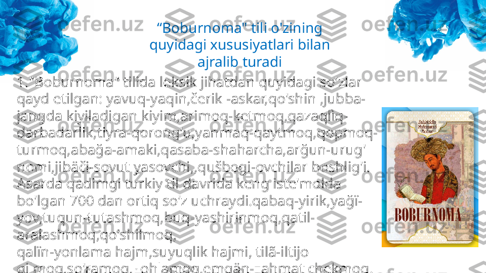 “ Boburnoma " tili o'zining 
quyidagi xususiyatlari bilan 
ajralib turadi
1."Boburnoma" tilida leksik jihatdan quyidagi so'zlar 
qayd etilgan: yavuq-yaqin,čerik -askar,qo'shin ,jubba-
jangda kiyiladigan kiyim,arimoq-ketmoq,qazaqlìq-
darbadarlik,tiyra-qorong'u,yanmaq-qaytmoq,qopmoq-
turmoq,abağa-amaki,qasaba-shaharcha,arğun-urug' 
nomi,jibäči-sovut yasovchi,,qušbegi-ovchilar boshlig'i.
Asarda qadimgi turkiy til davrida keng iste'molda 
bo'lgan 700 dan ortiq so'z uchraydi.qabaq-yirik,yağï-
yov,tuqun-tutashmoq,buq-yashirinmoq,qatil-
aralashmoq,qo'shilmoq,
qalïn-yonlama hajm,suyuqlik hajmi, tilã-iltijo 
qilmoq,so'ramoq,xohlamoq,emgän-zahmat chekmoq. 