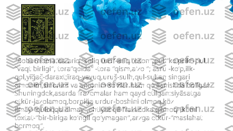 "Boburnoma"da ariq "soliq turi"-arïq "oson",pul "ko'prik"-pul 
"vaqt birligi", tora"qoida" -tora "qism,a'zo "; asru -ko'p,ilk-
qol,yïğač-daraxt;ïraq-yavuq,uruš-sulh,qul-sultan singari 
omonim,sinonim va antonim so'zlar ham qo'llanishda bo'lgan.
Shuningdek,asarda frazemalar ham qayd etilgan:siyãsatga 
etkür-jazolamoq,borniğa urdur-boshini olmoq,köz 
ilmãy-"quloqqa olmay",ehtiyät qïl-"razvedka qilmoq",könıl 
toxtat-"bir-biriga ko'ngil qo'ymagan",arzga etkür-"maslahat 
bermoq". 