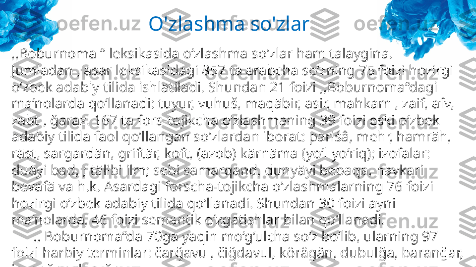 ,,Boburnoma ‘‘ leksikasida o‘zlashma so‘zlar ham talaygina. 
Jumladan , asar leksikasidagi 857 ta arabcha so‘zning 75 foizi hozirgi 
o‘zbek adabiy tilida ishlatiladi. Shundan 21 foizi ,,Boburnoma‘‘dagi 
ma‘nolarda qo‘llanadi: tuyur, vuhuš, maqābir, asir, mahkam , zaif, afv, 
zabt , ğaraz. 167 ta fors-tojikcha o‘zlashmaning 39 foizi eski o‘zbek 
adabiy tilida faol qo‘llangan so‘zlardan iborat: pariśâ, mehr, hamrāh, 
rāst, sargardān, griftār, koft, (azob) kārnāma (yo‘l-yo‘riq); izofalar: 
duāyi bad, ; tālibi ilm; sebi samarqand, dunyāyi bebaqa, navkari 
bevafā va h.k. Asardagi forscha-tojikcha o‘zlashmalarning 76 foizi 
hozirgi o‘zbek adabiy tilida qo‘llanadi. Shundan 30 foizi ayni 
ma‘nolarda, 46 foizi semantik o‘zgatishlar bilan qo‘llanadi.
       ,, Boburnoma‘‘da 70ga yaqin mo‘g‘ulcha so‘z bo‘lib, ularning 97 
foizi harbiy terminlar: čarğavul, čiğdavul, körägän, dubulğa, baranğar, 
javanğar, daruğa. O'zlashma so'zlar 