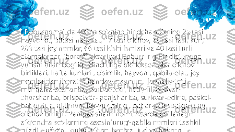 ,,Boburnoma‘‘ da 408 ta so‘zning hindcha so‘zning 25 tasi 
hayvonot, 38tasi nabotat, 17 tasi o‘lchov, 19 tasi fasl, kun, 
203 tasi joy nomlar, 66 tasi kishi ismlari va 40 tasi turli 
atamalardan iborat⁶⁹ aksariyati Boburning Hindistongga 
yurishi bilan bog‘liq . Hind tiliga oid leksemalar o‘lchov 
birliklari, hafta kunlari , o‘simlik, hayvon , qabila-elat, joy 
nomlaridan iborat⁷⁰: bānday-maymun,  jangaliy-to‘ti, 
māngalva-seshanba, parbat-tog‘, hātiy-fil, budvār-
chorshanba, brispātvār- panjshanba, surkvār-odina, paškal-
bahor, turunj-limon, lak-yuz ming , pahar-uch soatga teng 
o‘lchov birligi , Panipat-shahr nomi. Asarda qo‘llanagn 
afg‘oncha so‘zlarning asosiniurug‘-qabila nomlari tashkil 
qiladi; xušyān , gujur, afğan, hazăra, jud va hokazo. 