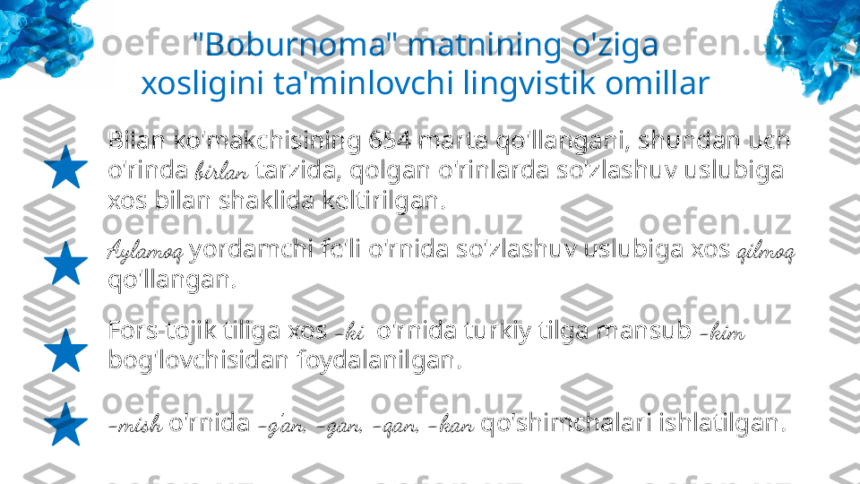 "Boburnoma" matnining o'ziga 
xosligini ta'minlovchi lingvistik omillar
Bilan ko'makchisining 654 marta qo'llangani, shundan uch 
o'rinda  birlan  tarzida, qolgan o'rinlarda so'zlashuv uslubiga 
xos bilan shaklida keltirilgan.
Aylamoq  yordamchi fe'li o'rnida so'zlashuv uslubiga xos  qilmoq  
qo'llangan.
Fors-tojik tiliga xos  -ki   o'rnida turkiy tilga mansub  -kim  
bog'lovchisidan foydalanilgan.
-mish  o'rnida  -g'an, -gan, -qan, -kan  qo'shimchalari ishlatilgan. 