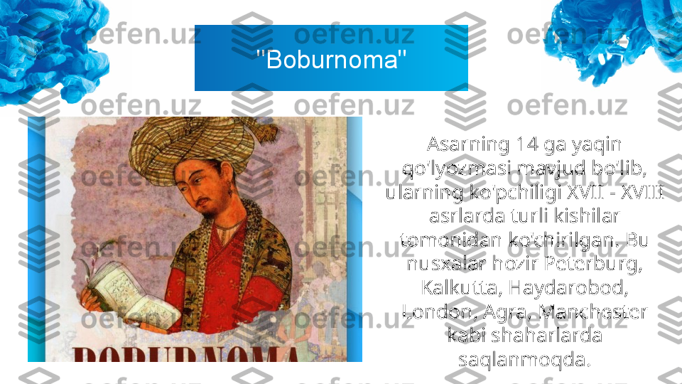 "Boburnoma"
Asarning 14 ga yaqin 
qo'lyozmasi mavjud bo'lib, 
ularning ko'pchiligi XVII - XVIII 
asrlarda turli kishilar 
tomonidan ko'chirilgan. Bu 
nusxalar hozir Peterburg, 
Kalkutta, Haydarobod, 
London, Agra, Manchester 
kabi shaharlarda 
saqlanmoqda. 