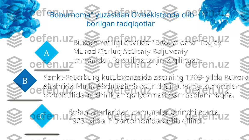 A
CB "Boburnoma" yuzasidan O'zbekistonda olib 
borilgan tadqiqotlar
Buxoro xonligi davrida "Boburnoma" Tog'ay 
Murod Qarluq Xatloniy Baljuvoniy 
tomonidan fors tiliga tarjima qilingan.
Sankt-Peterburg kutubxonasida asarning 1709- yilda Buxoro 
shahrida Mullo Abdulvahob oxund G'ijduvoniy tomonidan 
o'zbek tilida ko'chirilgan qo'lyozmasi ham saqlanmoqda.
Bobur asarlaridan namunalar birinchi marta 
1928- yilda  Fitrartomonidan e'lib qilindi. 