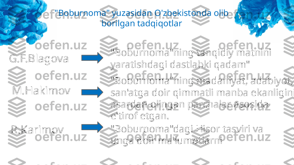 G.F.Blagova  "Boburnoma"ning tanqidiy matnini 
yaratishdagi dastlabki qadam"
M.Hakimov "Boburnoma"ning madaniyat, adabiyot, 
san'atga doir qimmatli manba ekanligini 
asardan olingan parchalar asosida 
e'tirof etgan.
R.Karimov "Boburnoma"dagi Hisor tasviri va 
unga doir ma'lumotlarni"Boburnoma" yuzasidan O'zbekistonda olib 
borilgan tadqiqotlar 