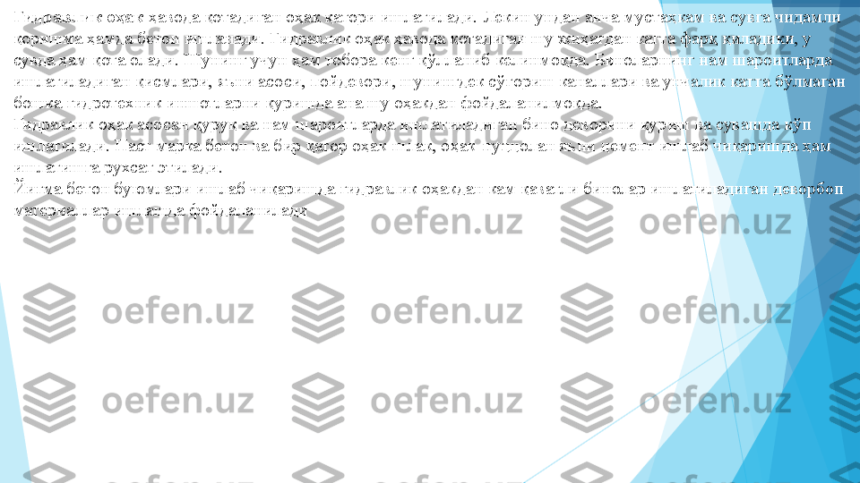 Гидравлик оҳак  ҳавода қотадиган оҳак қатори ишлатилади. Лекин ундан анча мустаҳкам ва сувга чидамли 
қоришма ҳамда бетон ишланади. Гидравлик оҳак ҳавода қотадиган шу жиҳатдан катта фарқ қиладики, у 
сувда ҳам қота олади. Шунинг учун ҳам тобора кенг қўлланиб келинмоқда. Биноларнинг нам шароитларда 
ишлатиладиган қисмлари, яъни асоси, пойдевори, шунингдек сўғориш каналлари ва унчалик катта бўлмаган 
бошка гидротехник иншотларни қуришда ана шу оҳакдан фойдаланилмоқда.  
Гидравлик оҳак асосан қуруқ ва нам шароитларда ишлатиладиган бино деворини қуриш ва сувашда кўп 
ишлатилади. Паст марка бетон ва бир қатор оҳак-шлак, оҳак-пуццолан яъни цемент ишлаб чиқаришда ҳам 
ишлатишга рухсат этилади.  
Йиғма бетон буюмлари ишлаб чиқаришда гидравлик оҳакдан кам қаватли бинолар ишлатиладиган деворбоп 
материаллар ишлашда фойдаланилади            