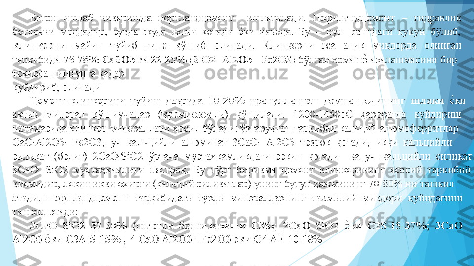  
 
 
 
 
 
 
 
 
 
 
 
 
  Бетон  ишлаб  чиқаришда  портландцемент    ишлатилади.  Портландцемент   –  гидравлик 
боғловчи  моддадир,  сувда  жуда  яхши  қотади  еIки  ҳавода.  Бу  –   кул  ранг даги  кукун  бўлиб, 
клинкерни   майин  туйиб  гипс  қўшиб  олинади.  Клинкерни  эса  аниқ  миқдорда  олинган 
таркибида  75-78% СаSО3  ва  22-25% (SiO2+Al2O3+ Fe2O3)  бўлган хомаш	
еI аралашмасини бир 
текисда пишгунга қадар   
куйдириб, олинади  
Цемент  клинкерини  туйиш  даврида   10-20%  гранулланган  домна  печининг  шлаки   	
еIки 
актив  минерал  қўшимчалар  ( кремнезем ли)  қўшилади.  120-1450оС  ҳароратда  куйдириш 
натижасида клинкер минераллари ҳосил бўлади: ўзгарувчан таркибли кальций алюмоферритлар 
СaO·Аl2O3·  Fe2O3,  уч  кальцийли  алюминат  3CaO·  Al2O3  тезроқ  қотади,  икки  кальцийли 
силикат  (белит)  2СaO·SiO2  ўртача  мустаҳкамликдаги  секин  қотади    ва  уч  кальцийли  силикат 
3CaO·  SiO2  мустаҳкамлиги  пастроқ.  Бу  тўрт  бирикма  цемент  клинкерининг  асосий  таркибий 
қисмидир, лекин икки охирги (кальций силикатлар) унинг бутун ҳажмининг 70-80% ни ташкил 
этади.   Портландцемент   таркибидаги  турли  минералларнинг  тахминий  миқдори  қуйидагини 
ташкил этади:   
3СаО  SiO2  37-60%  (шартли  белгиланиши  C3S);  2СaO  SiO2  	
еjки  C2S-15-37%;  3CaO 
Аl2O3 	
еjки C3A-5-15% ; 4 CaO Al2O3 · Fe2O3 	еjки С4 AF-10-18 %   
 
 
          