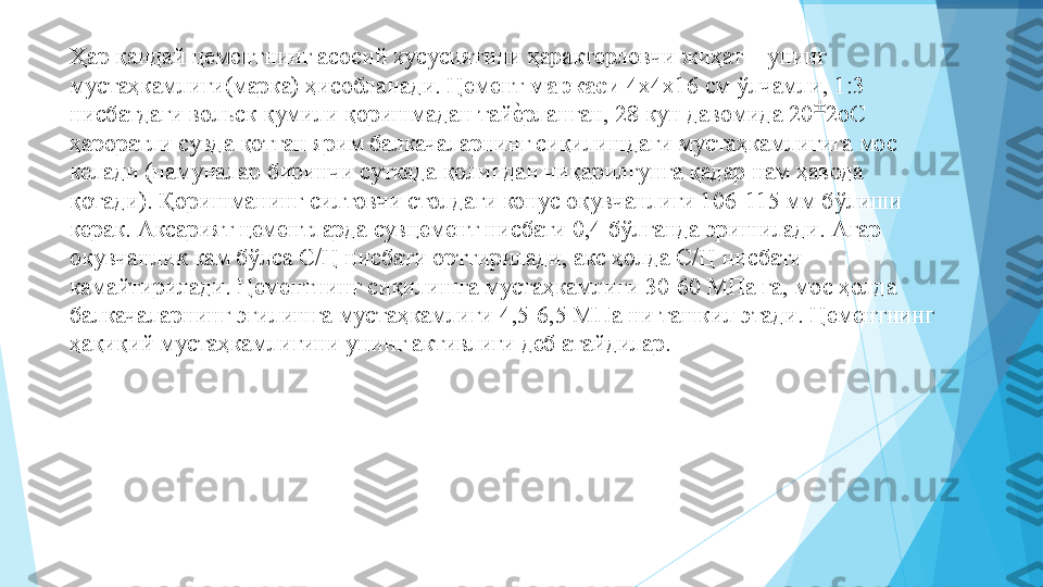 Ҳар қандай цементнинг асосий хусусиятини ҳарактерловчи жиҳат – унинг 
мустаҳкамлиги(марка) ҳисобланади. Цемент  маркаси  4х4х16 см ўлчамли, 1:3 
нисбатдаги вольск қумили қоришмадан тайеIрланган, 28 кун давомида 20 ±
2оС 
ҳароратли сувда қотган ярим балкачаларнинг сиқилишдаги мустаҳкамлигига мос 
келади (намуналар биринчи суткада қолипдан чиқарилгунга қадар нам ҳавода 
қотади). Қоришманинг силтовчи столдаги конус оқувчанлиги 106-115 мм бўлиши 
керак. Аксарият цементларда сувцемент нисбати 0,4 бўлганда эришилади. Агар 
оқувчанлик кам бўлса С/Ц нисбати орттирилади, акс ҳолда С/Ц нисбати 
камайтирилади. Цементнинг сиқилишга мустаҳкамлиги 30-60 МПа га, мос ҳолда 
балкачаларнинг эгилишга мустаҳкамлиги 4,5-6,5 МПа ни ташкил этади. Цементнинг 
ҳақиқий мустаҳкамлигини унинг активлиги деб атайдилар.           