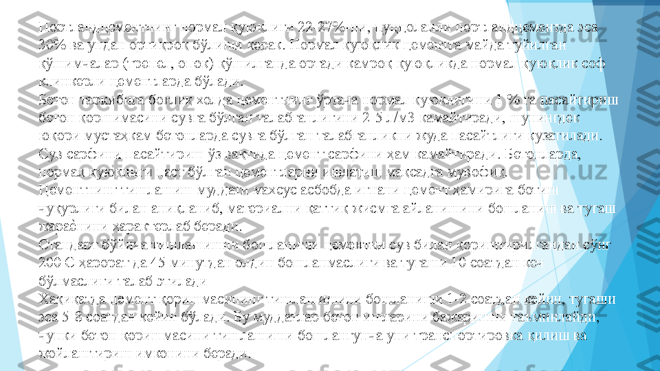 Портландцементнинг нормал қуюқлиги 22-27%-ни, пуццоланли портландцементда эса 
30% ва ундан ортиқроқ бўлиши керак. Нормал қуюқлик цементга майда туйилган 
қўшимчалар (трепел, опок) қўшилганда ортади камроқ қуюқликда нормал қуюқлик соф 
клинкерли цементларда бўлади.   
Бетон таркибига боғлиқ холда цементнинг ўртача нормал қуюқлигини 1 % га пасайтириш 
бетон қоршимасини сувга бўлган талабганлигини 2-5 л/м3 камайтиради, шунингдек 
юқори мустаҳкам бетонларда сувга бўлган талабганликни жуда пасайтлиги кузатилади.   
Сув сарфини пасайтириш ўз вақтида цемент сарфини ҳам камайтиради. Бетонларда, 
нормал қуюқлиги паст бўлган цементларни ишлатиш мақсадга мувофиқ.  
Цементнинг тишлашиш муддати махсус асбобда игнани цемент ҳамирига ботиш 
чуқурлиги билан аниқланиб, материални қаттиқ жисмга айланишини бошланиш ва тугаш 
жараеIнини характерлаб беради.  
Стандарт бўйича тишлашишни бошланиши цементни сув билан қориштирилгандан сўнг 
200 С ҳарорат да 45 минутдан олдин бошланмаслиги ва тугаши 10 соатдан кеч 
бўлмаслиги талаб этилади  
Хақиқатда цемент қоришмасининг тишлашишини бошланиши 1-2 соатдан кейин, тугаши 
эса 5-8 соатдан кейин бўлади. Бу муддатлар бетон ишларини бажаришни таъминлайди, 
чунки бетон қоришмасини тишлашиши бошлангунча уни транспортировка қилиш ва 
жойлаштириш имконини беради.  
          