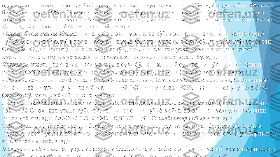 оддий цемент нормал шароитда 3 ой сақлангандан кейин мустаҳкамлигини 20% га, 6 ойдан кейин 30% гача, 
бир йилдан кейин 40% га йўқотади. Ишлаб чиқаришда узоқ сақланган цементдан фойдаланилганда бетон 
қоришмани қориштириш муддати 2-4 мартага оширилади, қотиришни тезлатадиган тезлатувчи қўшимчалар 
қўшилади еIки цементни фаоллаштириш қўлланади 
Гипсли боғловчи моддалар.  Гипсли боғловчи моддалар кўйдирилган гипс-тошини майда қилиб 
туйиб ҳосил қилинади (гипс-тош асосан таркибида икки молекула суви бўлган кальций сульфатли 
CaSO 4
· 2H 2
O дан иборат). Гипс-тошининг кўйдирилиш температурасига ва шароитига қараб 
қурилиш гипси, жуда мустаҳкам гипс ҳамда ангидридли цемент ҳосил бўлади.  
Қурилиш гипси.  Таркибида икки молекула суви бўлган кальций сульфатли чўкинди тоғ-жинси 
гипсни (CaSO 4
· 2H 2
O), сувсиз гипс деб аталувчи ангидрид тошни (CaSO 4
) ва айрим саноат 
чиқиндиларини пишириб гипсли боғловчилар олинади. Стандартда кўрсатилишича, биринчи нав 
гипс ишлаб чиқариш учун таркибида 
CaSO 4
· 2H 2
O нинг миқдори 90%, иккинчи нав учун эса 65% 
дан кам бўлмаган табиий гипс-тош керак 
Гипс-тош захираларининг энг каттаси Ўзбекистонда Бухоро вилоятида мавжуд (Когон гипс кони). 
15%170 о
С температурада куйдирилган гипс тошни туйиб майдалаб олинган махсулот қурилиш 
гипси деб аталади. CaSO 4 
· 2H 2
O= CaSO 4 
·	
  0,5H 2
O +1,5H 2
O  алебастер  деб ҳам аталади  
Табиий кальций фосфатларини фосфат кислота ҳамда концентрацияланган фосфор ўғитларига 
гидро-ким	
еIвий усулда айлантириш натижасида олинган чиқинди-фосфогипс саноат учун йирик хом 
аш	
еI манбаи ҳисобланади.  
Махсус ишлаб чиқилган усуллар асосида фосфогипсдан сифати энг яхши табиий хом ашедан ҳосил 
қилинадиган махсулотдан, қолишмайдиган тай	
еIр боғловчи модда олиш мумкин.          