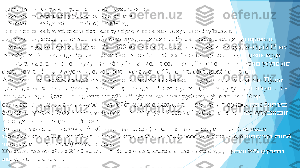 Қурилиш гипси уч хил усулда ишлаб чиқарилади:   
- гипс-тошни кукунлаб туйилади ва пиширилади.  
- гипс-тошни майдалаб пишириб, сўнг туйилади.  
- гипс-тошни майдалаб, юқори босимли сув буғида ишланади ва қуритилиб туйилади. 
Гипс-тошни, асосан, шахтали ва айланма хумдонларда еIки буғлаш қозонларида пиширилади. 
Шахтали хумдонларига гипс-тош 7%300 мм йирикликда солинади, айланма хумдонларга 15 мм 
гача бўлган йирикликда, буғлаш қозонларига эса 25…50 мм йирикликда солинади: қозонларда 
пиширганда эса гипс-тош кукун қилиб туйилган ҳолда солинади. Гипс-тошни пишириш усули энг 
аввал хом аш	
еIнинг хусусияти, олинадиган маҳсулотга бўлган талабга қараб танланади 
Амалда гипсни  қайновчи  деб аталувчи қозонларда пишириб олиш усули кенг тарқалган.  Пўлат 
цилиндр ва вертикал  ўққа ўрнатилган  қоргич дан иборат бўлган қозонга  кукун  қилиб туйилган 
гипс  солинади. Қозоннинг диаметри бўйлаб тўртта иситгич трубалари ўтказилган. Улар 
солина	
еIтган хом гипсни пиширади ва тай	еIр махсулот қозон тагидаги ғалвир орқали гипс йиғувчи 
бункерга тушади. Қозоннинг 2 м 3 
хажмининг иш унуми 2 соатда 100 кг га тенг. Гипс кукунининг 
қозонда пишиш вақти 1 .1,5 соат 
Боғловчи модда олишда хом аш	
еI табиий тоғ жинслари (гипсли тош жинслари, ангидрит), ва ҳамда 
таркибида кальций сульфат бўлган ишлаб чиқариш чикиндилари (фосфогипс, борогипс, олтингугурт ишлаб 
чиқаришдаги чикиндилар) хизмат қилади. 
Жахонда ҳаммаси бўлиб 35-40 млн.т. гипс боғловчи моддалари ишлаб чиқарилади, шундан 90% қурилиш 
ишларида ишлатилади. 
          