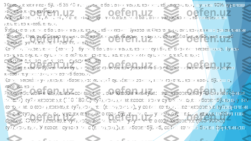 Жахонда ҳаммаси бўлиб 35-40 млн.т . гипс боғловчи моддалари ишлаб чиқарилади, шундан 90% қурилиш 
ишларида ишлатилади.  
АКШ, Франция, Англия, Испания  энг кўп микдорда гипс боғловчи моддалар ишлаб чиқарадиган 
давлатлар ҳисобланади.  
Ўзбекистонда гипс боғловчи моддалар ишлаб чиқариш Бухоро ва Фаргона вилоятларида яхши ривожланган. 
Тошкент, Фаргона, Самарканд вилоятларида ишлаб чиқариш чикиндиларидан фойдаланиб гипс ишлаб 
чиқариш устида анча ишлар килинаяпти.  
Қотиши. Гидратланиш (қотиш) – бу гипс боғловчи моддаларнинг сув билан бирикиш жараеIнидир. Бунда 
ярим молекулали сувли гипс қайтадан кристалл холатдаги икки сувли гипсга айланади:  
CaSO4 * 0,5H2O + 1,5H2O = CaSO4* 2H2O  
Натижада ҳосил бўлган икки сувли гипсни кристаллари ўзаро бир-бири билан чирмашиб кетади, шуни 
ҳисобига унинг зичлиги ортиб боради.  
Қотиш жара	
еIни уч даврдан иборатдир: кальций сульфатни эриши, янги кристалларни ҳосил бўлиш и, 
кристалларни 
йирикланиши  
Гипсли боғловчи моддалар иссиқлиқ ишлови ҳароратига кўра: паст ҳароратда куйдирилган (фақат 
гипсли) қуйи ҳароратда (110-180 0
С) куйдирилди ва асосан ярим сувли гипсдан иборат бўлади, у тез 
қотади ва юқори даражада куйдирилган (ангидритли), у секин қотади. Паст ҳароратда куйдирилган 
гипсга қурилиш гипси, мустаҳкамлиги юқори бўлган гипс, шунингдек, шаклли ҳамда тиббий гипс 
киради. Юқори даражада куйдирилган гипс олиш учун гипс юқори ҳароратда (60-900 0
С) 
куйдирилади. У асосан сувсиз гипс (ангидрид)дан иборат бўлиб, секин қотиши билан фарқланади.  
 
          