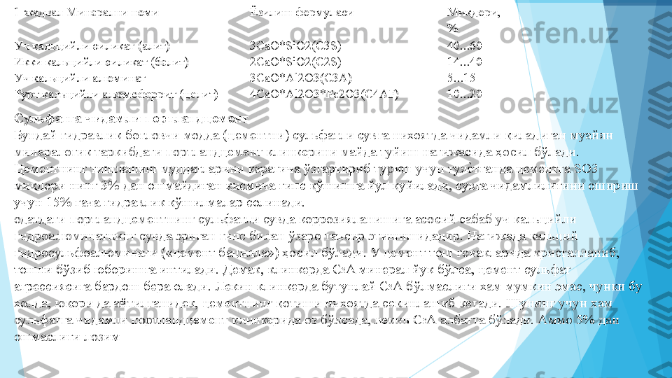  
 
 
 
 
 
 
 
 
 
 
 
 
 
 
 
 
 
 
 
 
 
  1-жадвал Минерални номи   Ёзилиш формуласи   Миқдори, 
%  
Уч кальцийли силикат (алит)   3СаО*SiO2(C3S)   40...60  
Икки кальцийли силикат (белит)   2CaO*SiO2(C2S)   14...40  
Уч кальцийли алюминат   3CaO*Al2O3(C3A)   5...15  
Турт кальцийли алюмоферрит (целит)   4CaO*Al2O3*Fе2O3(C4AF)   10...20  
Сульфатга чидамли портландцемент   
Бундай гидравлик боғловчи модда (цементни) сульфатли сувга нихоятда чидамли қиладиган муайян 
минералогик таркибдаги портландцемент клинкерини майда туйиш натижасида ҳосил бўлади.  
Цементнинг тишлашиш муддатларини керагича ўзгартириб туриш учун туяеIтганда цементга SO3 
миқдори нинг 3% дан ошмайдиган қисмича гипс қўшишга йул қуйилади, сувга чидамлилигини ошириш 
учун 15% гача гидравлик қўшилмалар солинади.  
одатдаги портландцементнинг сульфатли сувда коррозияланишига асосий сабаб уч кальцийли 
гидроалюминатнинг сувда эриган гипс билан ўзаро таъсир этишишидадир. Натижада кальций 
гидросульфоалюминати («цемент бацилла») ҳосил бўлади. У цемент тош ғовакларида кристалланиб, 
тошни бўзиб юборишга интилади. Демак, клинкерда C 3
A минерал йук бўлса, цемент сульфат 
агрессиясига бардош бера олади. Лекин клинкерда бутунлай С 3
А бўлмаслиги хам мумкин эмас, чунки бу 
холда, юқори да айтилганидек, цементнинг қотиши нихоятда секинлашиб кетади. Шунинг учун хам 
сульфатга чидамли портландцемент клинкерида оз бўлсада, лекин С 3
А албатта бўлади. Аммо 5% дан 
ошмаслиги лозим  
 
 
          