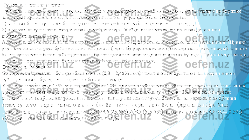 Цуццолан портландцемент   
Пуццолан портландцемент икки хил технологик схема буйича ишлаб чикарилади. Бу схемалар бир биридан 
клинкер ва кушилмани майдалаш хамда аралаштириш усуллари билан фарк килади:   
1) клинкер билан кушилма битта туювчи аппаратда бирга туяеIтганда аралаштирилади;  
2) клинкер ва кушилма алохида-алохида майдаланади. Майдаланган махсулотлар алохида олинган 
аппаратларда аралаштирилади.  
Алохида-алохида майдаланган материалларни аралаштириб, бир жинсли махсулот олиш жуда кийин. Шунинг 
учун хам иккинчи усул буйича ишланган цемент (гарчи бу усулда хам материаллар яхши аралашсада) клинкер 
билан кушилмани бирга туйишдан хосил булган цементга караганда сифатсизрок булади. Шунинг учун заводда 
пуццолан портландцемент биринчи схема буйича ишлаб чикарилади.  
Оқ портландцемент   
Оқ портландцемент  – бу таркибида озгина (0,3 – 0,45% гача) темир оксиди бўлган оқ клинкерни майда 
туйишдан ҳосил бўладиган гидравлик боғловчи модда.  
Клинкерни туя	
еIтганда 15% гача гидравлик 	еIки 10% гача инерт қўшилмалар қўшишга, шунингдек, тишлашиш 
муддатларини керагича ўзгартириб туриш учун SO3 га ҳисоблаганда кўпи билан 3% гипс солиш рухсат   
этилади. Гипс ва қўшилма туйилганидан кейин ана шу нав цемент учун белгиланган даражада оқ бўлиши 
керак. 
Бу цементлар энг аввало оқлиги 	
еIки бошқа тиниқ ранглари билан фарқланадилар. Улар 
таркибига оширилган миқдордаги SiО 2 
(23,5-25,5%) Аl 2
О 3 
(5.5-7%) ва оз миқдорда Fе 2
О 3 
(0,4- 0,5%) 
қўшилган кам темирли клинкердан тай
еIрланади  
 
 
          