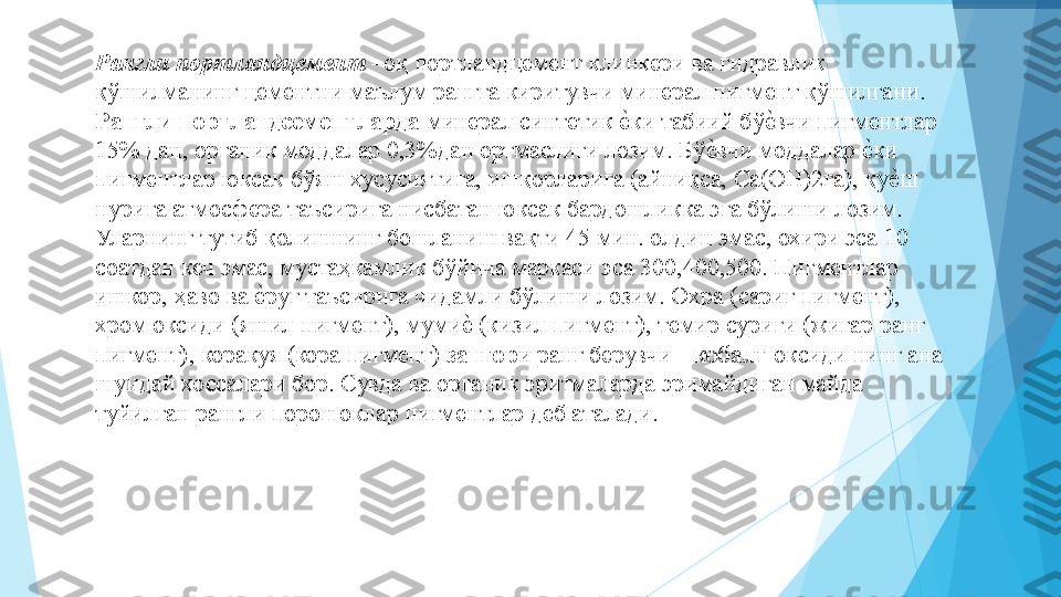 Рангли портландцемент  –оқ портландцемент клинкери ва гидравлик 
қўшилманинг цементни маълум рангга киритувчи минерал пигмент қўшилгани.  
Рангли портландсементларда  минерал синтетик еIки табиий бў	еIвчи пигментлар 
15% дан, органик моддалар 0,3%дан ортмаслиги лозим. Бў	
еIвчи моддалар 	еIки 
пигментлар юксак бўяш хусусиятига, ишқорларига (айниқса, Са(ОН)2га), қу	
еIш 
нурига атмосфера таъсирига нисбатан юксак бардошликка эга бўлиши лозим. 
Уларнинг тутиб қолишнинг бошланиш вақти 45 мин. олдин эмас, охири эса 10 
соатдан кеч эмас, мустаҳкамлик бўйича маркаси эса 30,40,500. Пигментлар 
ишкор, ҳаво ва 	
еIруг таъсирига чидамли бўлиши лозим. Охра (сариг пигмент), 
хром оксиди (яшил пигмент), муми	
еI (кизил пигмент), темир суриги (жигар ранг 
пигмент), коракуя (кора пигмент)  зангор и ранг берувчи -  кобалт  оксиди нинг ана 
шундай хоссалари бор. Сувда ва органик эритмаларда эримайдиган майда 
туйилган рангли порошоклар пигментлар деб аталади.  
          