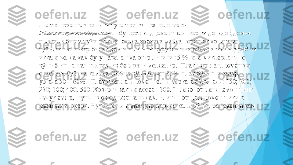 Шлак цементларининг турлари ва технологияси   
Шлакопортландцемент  – бу портландцемент клинкер ва донадор домна 
шлагини бирга туйиш еIки алохида-алохида майда порошок холигача 
туйилган клинкер билан домга шлагини қуруқлигича обдан аралаштириб ва 
иккала холда хам бутун аралашма оғир лигиниг 5 % гача микдорда гипс 
қўшиб ишланган гидравлик боғловчи моддадир. Шлак-портландцементда 
оғирлиги буйича камида 20% ва кўпи билан 85% шлак бўлиш и зарур, 
уртача 50 – 60%. Шлақопортландцемент олти маркага бўлинади: 150; 20; 
250; 30; 40; 50. Хозирги вақтда асосан 300. Шлақопортландцементнинг 
чучук сувга, шунингдек сульфатга чидамлилиги портландцементникига 
қараганда юқори. Чунки қотиш маҳсулотларида кальций гидрат оксиди кам.  
          