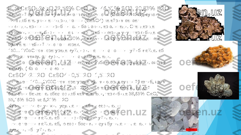  
Gips  
CaSO 4
·
2H 2
O 32,56% СаО дан 46,51% SО3, 20,83% Н2О 
Кальций сульфатли чўкинди тоғ-жинси гипсни  (CaSO4·2H2O),  сувсиз 
гипс деб аталувчи ангидрид тошни  (CaSO4)  ва айрим саноат 
чиқиндиларини пишириб  гипсли  боғловчилар олинади. Стандартда 
кўрсатилишича,  биринчи нав гипс  ишлаб чиқариш учун таркибида 
CaSO4	
·2H2O  нинг миқдори  90% ,  иккинчи  нав учун эса  65%  дан кам 
бўлмаган табиий гипс-тош керак. 
150…170оС  температурада  куйдирилган гипс тошни туйиб майдалаб 
олинган махсулот  қурилиш гипси  деб аталади. 
Гипс-тош  захираларининг  энг каттаси  Ўзбекистонда Бухоро  вилоятида 
мавжуд ( Когон гипс кони 
CaSO4 	
·2H2O=CaSO4 	· 0,5H2O+1,5H2O 
Гипс-тош  140…1700С  температурада кўп миқдорда сувни йўқотиб, ярим 
сувли, тез қотувчи  (CaSO4 	
· 0,5H2O)  гипсга тез айланади. Бундай 
боғловчи баъзан  алебастер  деб ҳам аталади, таркибида  38,63% СаО, 
55,16% SO3 ва 6,21% Н2О 
Қурилиш гипси  уч хил усулда ишлаб чиқарилади: 
- гипс-тошни  кукунлаб туйилади ва пиширилади. 
-  гипс-тошни  майдалаб пишириб, сўнг туйилади. 
-  гипс-тошни  майдалаб, юқори босимли сув буғида ишланади ва 
қуритилиб туйилади          