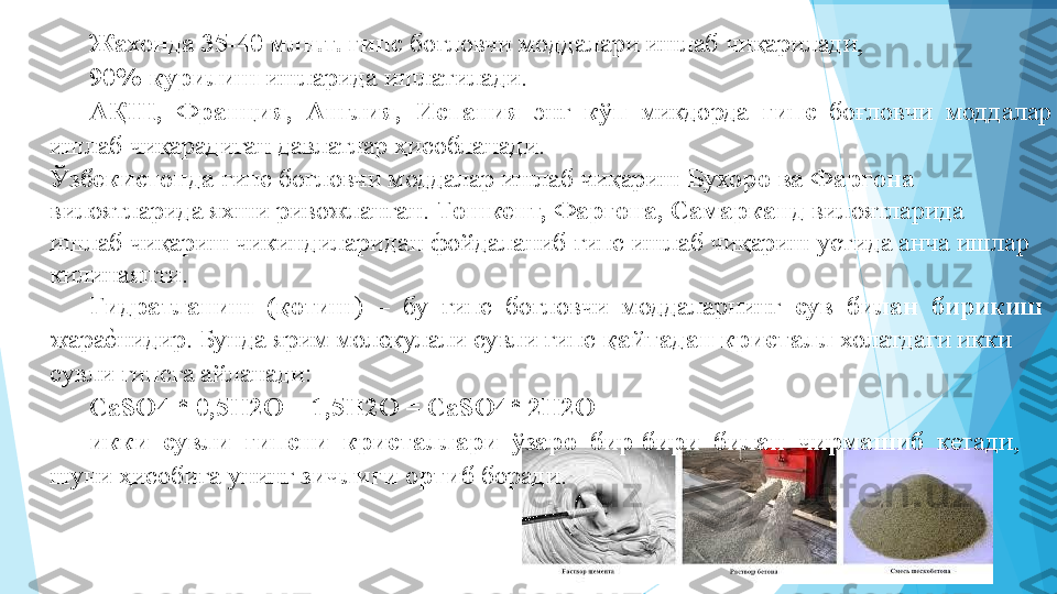 Жахонда 35-40 млн.т. гипс  боғловчи моддалари ишлаб чиқарилади,  
90% қурилиш  ишларида ишлатилади.   
АҚШ,  Франция,  Англия,  Испания   энг   кўп   микдорда   гипс   боғловчи  моддалар 
ишлаб чиқарадиган давлатлар ҳисобланади.   
Ўзбекистонда  гипс боғловчи моддалар ишлаб чиқариш  Бухоро ва Фаргона 
вилоятларида яхши ривожланган.  Тошкент, Фаргона, Самарканд  вилоятларида 
ишлаб чиқариш чикиндиларидан фойдаланиб гипс ишлаб чиқариш устида анча ишлар 
килинаяпти.  
Гидратланиш  (қотиш )  –  бу  гипс  боғловчи  моддаларнинг   сув  билан  бирикиш 
жараеIнидир. Бунда ярим молекулали сувли гипс  қайтадан кристалл  холатдаги икки 
сувли гипсга айланади:   
CaSO4 * 0,5H2O + 1,5H2O = CaSO4* 2H2O   
икки  сувли  гипсни  кристаллари  ўзаро  бир-бири  билан  чирмашиб   кетади, 
шуни ҳисобига унинг  зичлиги ортиб  боради.   
          