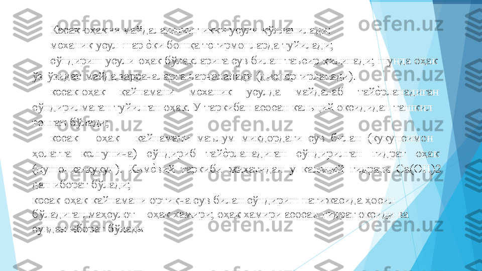 Кесак-оҳакни майдалашнинг икки усули қўлланилади:   
механик усул-шар еIки бошқа тегирмонларда туйилади;   
сўндириш усули-оҳак бўлакларига сув билан таъсир қилинади; шунда оҳак 
ўз-ўзидан майда заррачаларга парчаланади (диспергирланади).  
кесак-оҳак  қайнамани  механик  усулда  майдалаб  тай	
еIрланадиган 
сўндирилмаган туйилган оҳак. У таркибан асосан кальций оксидидан ташкил 
топган бўлади;   
кесак  –  оҳак  -  қайнамани  маълум  миқдордаги  сув  билан  (кукунсимон 
ҳолатга  келгунича)  сўндириб  тай	
еIрланадиган  сўндирилган  гидрат  оҳак 
(пушонка-кукун).  Ким	
еIвий  таркиби  жиҳатидан  у  кальций  гидрати  Са(ОН)2 
дан иборат бўлади;   
кесак-оҳак-кайнамани ортиқча сув билан сўндириш натижасида ҳосил 
бўладиган маҳсулот – оҳак хамири; оҳак хамири асосан гидрат оксиди ва 
сувдан иборат бўлади           