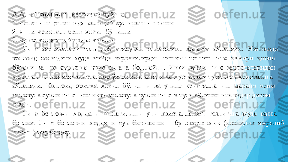 А.А.Байковнинг назарияси  буйича,  
1. гипснинг қотишида кальций сульфатни эриш и  
2. янги кристалларни ҳосил бўлиши 
3. кристалларни йирикланиши  
Гипс  заррачалари  гель  деб  аталувчи  елимсимон  холатга  айланади.  Натижада 
коллоид  холатдаги  жуда  майда  заррачалардан  ташкил  топган  гипс  хамири  ҳосил 
бўлади  ва  тез  суръатда  кристаллана  бошлайди.  Икки  сувли  гипс  заррачаларидан 
усаеIтган игнасимон кристаллар ўзаро зичлашади ва мустаҳкам туташган кристаллга 
айланади.  Коллоид  эритма  ҳосил  бўлиш  и  ва  унинг  кристалланиш  жарани  ярим 
молекула сувли гипснинг икки молекула сувли гипсга тула айланишига кадар давом 
этади.   
Гипс  боғловчи  моддани  ишлатилиши  уни  кристалланиш  тезлигига  жуда  катта 
боғлик.  Гипс  боғловчи  моддани  сув  бирикиши  –  бу  экзотермик  (иссиқлик  ажралиб 
чикиш) жара	
еIндир.   
 А.А.Байковнинг назарияси  буйича,  
1. гипснинг қотишида кальций сульфатни эриш и  
2. янги кристалларни ҳосил бўлиши 
3. кристалларни йирикланиши  
Гипс  заррачалари  гель  деб  аталувчи  елимсимон  холатга  айланади.  Натижада 
коллоид  холатдаги  жуда  майда  заррачалардан  ташкил  топган  гипс  хамири  ҳосил 
бўлади  ва  тез  суръатда  кристаллана  бошлайди.  Икки  сувли  гипс  заррачаларидан 
уса	
еIтган игнасимон кристаллар ўзаро зичлашади ва мустаҳкам туташган кристаллга 
айланади.  Коллоид  эритма  ҳосил  бўлиш  и  ва  унинг  кристалланиш  жарани  ярим 
молекула сувли гипснинг икки молекула сувли гипсга тула айланишига кадар давом 
этади.   
Гипс  боғловчи  моддани  ишлатилиши  уни  кристалланиш  тезлигига  жуда  катта 
боғлик.  Гипс  боғловчи  моддани  сув  бирикиши  –  бу  экзотермик  (иссиқлик  ажралиб 
чикиш) жара	
еIндир.   
          