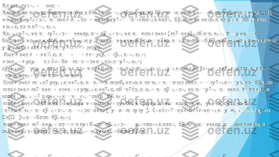 Ҳавои қурилиш оҳаги   
Ҳавода қотадиган  оҳак  таркибида  8% гача гил  қўшилмалар бўлган ва эриб еIпишиб қолмайдиган қилиб, бир 
меъ	
еIрда куйдирилган оҳактошларни майда туйиш натижасида ҳосил бўладиган ҳавода қотувчан боғловчи 
моддаларга айтилади.  
Ҳали туйилмаган куйдириш маҳсулоти сўндирилмаган кесак оҳак (қайнама) деб аталади. У шу ҳолича 
боғловчи модда ҳисобланмайди ва уни қоришма ҳамда бетон тай	
еIрлашда ишлатиб бўлмайди. Боғловчи қилиш 
учун кесак-оҳак майда туйилиши зарур. 
Кесак-оҳакни майдалашнинг икки усули  қўлланилади:  
механик усул-шар  е	
Iки бошқа тегирмонларда туйилади;  
сўндириш усули- оҳак бўлакларига сув билан таъсир қилинади; шунда оҳак ўз-ўзидан майда заррачаларга 
парчаланади (диспергирланади).  
Кесак-оҳак қандай усулда майдаланганига қараб, ҳавода қотадиган товар оҳакнинг қуйидаги турлари бўлади:  
кесак-оҳак қайнамани механик усулда майдалаб тай	
еIрланадиган сўндирилмаган туйилган оҳак. У таркибан 
асосан кальций оксидидан ташкил топган бўлади;  
кесак – оҳак - қайнамани маълум миқдордаги сув билан (кукунсимон ҳолатга келгунича) сўндириб 
тай	
еIрланадиган сўндирилган гидрат оҳак (пушонка-кукун). Ким	еIвий таркиби жиҳатидан у кальций гидрати 
Са(ОН) 2 
дан иборат бўлади;  
кесак-оҳак-кайнамани ортиқча сув билан сўндириш натижасида ҳосил бўладиган маҳсулот – оҳак хамири; 
оҳак хамири асосан гидрат оксиди ва сувдан иборат бўлади 
 
 
 
          